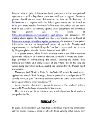 bureaucracies, to gather information about government actions and political
opponents, as well as bog down bureaucrats with search requests. American
patriots should do the same. Information on how to le Freedom of
Information Act requests with the federal government can be found at
FOIA.gov. Every state has freedom of information rules, which you can easily
nd on the Internet. In addition, a partial list of conservative and libertarian
legal groups can be found at
https://conservapedia.com/Conservative_legal_groups, and procedures for
making claims against the federal and state governments can be found at
https://www.usa.gov/complaint-against-government. In addition, if you gather
information on the partisan-political nature of particular Marxist-based
organizations, you can also challenge the favorable tax status conferred on them
by ling complaints with the Internal Revenue Service (IRS).
As a general matter, where feasible, we must institute our BDS movement
against the in uences of American Marxism, adopt the Cloward and Piven–
type approach of overwhelming “the system,” crashing the system, then
blaming the system, and taking control of the system—but in this case the
system being that which has been created and instituted by the Marxist-based
movements.
Moreover, Saul Alinsky’s Rules for Radicals #13 should be used, where
appropriate, as well: “Pick the target, freeze it, personalize it, and polarize it.”25
Alinsky wrote, in part: “Obviously there is no point to tactics unless one has a
target upon which to center the attacks.”26
Also, remember that there is power in numbers. The teachers’ unions,
Antifa, BLM, and others understand this. So must we.
Here are a few speci c tactics for action, which should not be viewed as a
comprehensive list:
EDUCATION
In every school district in America, local committees of patriotic community
activists must organize, as some are already doing. Among other things, they
 
