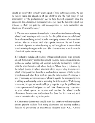 should get involved in virtually every aspect of local public education. We can
no longer leave the education of our children and the well-being of our
community to “the professionals.” As we have learned, especially since the
pandemic, the educational bureaucracy does not have the best interests of our
children as their top priority, and consequences for such inattention are
disastrous. What shall be done?
1. The community committees should ensure that members attend every
school board meeting to make certain that the public’s interest and that of
the students are being served, not the monopoly interests of the teachers’
unions, Marxist activists, and other special interests. By this I mean
hundreds of patriot activists showing up and being heard at every school
board meeting throughout the year. The classrooms and schools must be
taken back by the community.
2. The furtive nature and practices of local school systems must come to
an end. Community committees should examine classroom curriculum,
textbooks, teacher training and seminar materials, the teachers’ contract
with the school district, and school budgets. Where there is resistance by
the school boards or school administrations to providing transparency,
which is likely, activists should use local and state freedom of information
procedures and other legal tools to gain the information. Persistence is
key. If necessary, seek the services of a local lawyer in the community who
is willing to voluntarily assist in accessing the information. While it may
be necessary to approach national legal groups for help, the goal here is to
create a permanent, local presence and voice of community committees
in your school system to counter and monitor the school boards,
educational bureaucrats, and unions that have had free run and total
control over education up to this point.
3. Community committees should insist that contracts with the teachers’
unions prevent teachers from using classrooms and abusing academic
freedom to proselytize or indoctrinate students about CRT, Critical
 