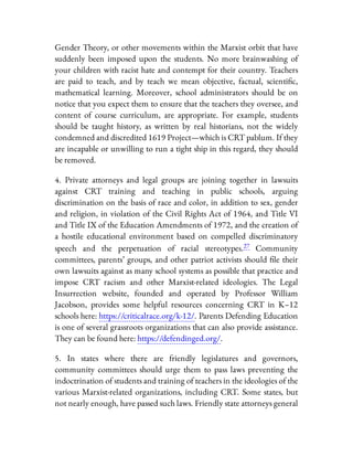 Gender Theory, or other movements within the Marxist orbit that have
suddenly been imposed upon the students. No more brainwashing of
your children with racist hate and contempt for their country. Teachers
are paid to teach, and by teach we mean objective, factual, scienti c,
mathematical learning. Moreover, school administrators should be on
notice that you expect them to ensure that the teachers they oversee, and
content of course curriculum, are appropriate. For example, students
should be taught history, as written by real historians, not the widely
condemned and discredited 1619 Project—which is CRT pablum. If they
are incapable or unwilling to run a tight ship in this regard, they should
be removed.
4. Private attorneys and legal groups are joining together in lawsuits
against CRT training and teaching in public schools, arguing
discrimination on the basis of race and color, in addition to sex, gender
and religion, in violation of the Civil Rights Act of 1964, and Title VI
and Title IX of the Education Amendments of 1972, and the creation of
a hostile educational environment based on compelled discriminatory
speech and the perpetuation of racial stereotypes.27 Community
committees, parents’ groups, and other patriot activists should le their
own lawsuits against as many school systems as possible that practice and
impose CRT racism and other Marxist-related ideologies. The Legal
Insurrection website, founded and operated by Professor William
Jacobson, provides some helpful resources concerning CRT in K–12
schools here: https://criticalrace.org/k-12/. Parents Defending Education
is one of several grassroots organizations that can also provide assistance.
They can be found here: https://defendinged.org/.
5. In states where there are friendly legislatures and governors,
community committees should urge them to pass laws preventing the
indoctrination of students and training of teachers in the ideologies of the
various Marxist-related organizations, including CRT. Some states, but
not nearly enough, have passed such laws. Friendly state attorneys general
 