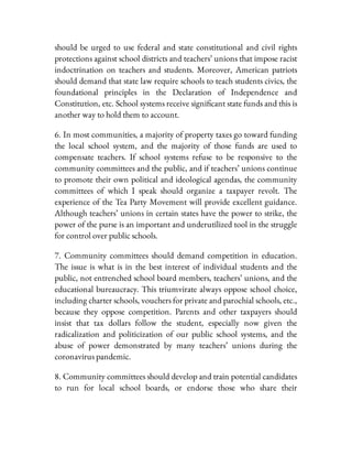 should be urged to use federal and state constitutional and civil rights
protections against school districts and teachers’ unions that impose racist
indoctrination on teachers and students. Moreover, American patriots
should demand that state law require schools to teach students civics, the
foundational principles in the Declaration of Independence and
Constitution, etc. School systems receive signi cant state funds and this is
another way to hold them to account.
6. In most communities, a majority of property taxes go toward funding
the local school system, and the majority of those funds are used to
compensate teachers. If school systems refuse to be responsive to the
community committees and the public, and if teachers’ unions continue
to promote their own political and ideological agendas, the community
committees of which I speak should organize a taxpayer revolt. The
experience of the Tea Party Movement will provide excellent guidance.
Although teachers’ unions in certain states have the power to strike, the
power of the purse is an important and underutilized tool in the struggle
for control over public schools.
7. Community committees should demand competition in education.
The issue is what is in the best interest of individual students and the
public, not entrenched school board members, teachers’ unions, and the
educational bureaucracy. This triumvirate always oppose school choice,
including charter schools, vouchers for private and parochial schools, etc.,
because they oppose competition. Parents and other taxpayers should
insist that tax dollars follow the student, especially now given the
radicalization and politicization of our public school systems, and the
abuse of power demonstrated by many teachers’ unions during the
coronavirus pandemic.
8. Community committees should develop and train potential candidates
to run for local school boards, or endorse those who share their
 