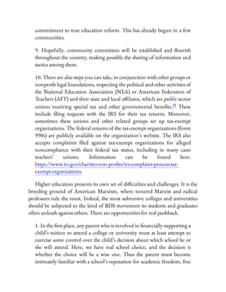 commitment to true education reform. This has already begun in a few
communities.
9. Hopefully, community committees will be established and ourish
throughout the country, making possible the sharing of information and
tactics among them.
10. There are also steps you can take, in conjunction with other groups or
nonpro t legal foundations, respecting the political and other activities of
the National Education Association (NEA) or American Federation of
Teachers (AFT) and their state and local a liates, which are public sector
unions receiving special tax and other governmental bene ts.28 These
include ling requests with the IRS for their tax returns. Moreover,
sometimes these unions and other related groups set up tax-exempt
organizations. The federal returns of the tax-exempt organizations (Form
990s) are publicly available on the organization’s website. The IRS also
accepts complaints led against tax-exempt organizations for alleged
noncompliance with their federal tax status, including in many cases
teachers’ unions. Information can be found here:
https://www.irs.gov/charities-non-pro ts/irs-complaint-process-tax-
exempt-organizations.
Higher education presents its own set of di culties and challenges. It is the
breeding ground of American Marxism, where tenured Marxist and radical
professors rule the roost. Indeed, the most subversive colleges and universities
should be subjected to the kind of BDS movement its students and graduates
often unleash against others. There are opportunities for real pushback.
1. In the rst place, any parent who is involved in nancially supporting a
child’s tuition to attend a college or university must at least attempt to
exercise some control over the child’s decision about which school he or
she will attend. Here, we have real school choice, and the decision is
whether the choice will be a wise one. Thus the parent must become
intimately familiar with a school’s reputation for academic freedom, free
 