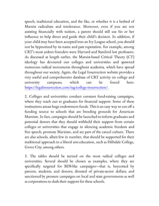 speech, traditional education, and the like, or whether it is a hotbed of
Marxist radicalism and intolerance. Moreover, even if you are not
assisting nancially with tuition, a parent should still use his or her
in uence to help direct and guide their child’s decision. In addition, if
your child may have been accepted into an Ivy League school, you should
not be hypnotized by its name and past reputation. For example, among
CRT’s most ardent founders were Harvard and Stanford law professors.
As discussed at length earlier, the Marxist-based Critical Theory (CT)
ideology has devoured our colleges and universities and spawned
numerous radical movements throughout academia, which have spread
throughout our society. Again, the Legal Insurrection website provides a
very useful and comprehensive database of CRT activity on college and
university campuses, which can be found here:
https://legalinsurrection.com/tag/college-insurrection/.
2. Colleges and universities conduct constant fund-raising campaigns,
where they reach out to graduates for nancial support. Some of these
institutions amass huge endowment funds. This is an easy way to cut o a
funding source to schools that are breeding grounds for American
Marxism. In fact, campaigns should be launched to inform graduates and
potential donors that they should withhold their support from certain
colleges or universities that engage in silencing academic freedom and
free speech, promote Marxism, and are part of the cancel culture. There
are also schools, albeit few in number, that should be supported for their
traditional approach to a liberal arts education, such as Hillsdale College,
Grove City, among others.
3. The tables should be turned on the most radical colleges and
universities. Several should be chosen as examples, where they are
speci cally targeted for BDS-like campaigns—that is, boycotted by
parents, students, and donors; divested of private-sector dollars; and
sanctioned by pressure campaigns on local and state governments as well
as corporations to slash their support for these schools.
 