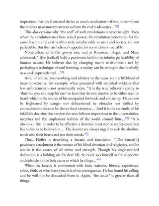 impression that the frustrated derive as much satisfaction—if not more—from
the means a mass movement uses as from the end it advocates….”20
This also explains why “the end” of such revolutions is never in sight. Even
when the revolutionaries have seized power, the revolution perseveres, for the
cause has no end as it is ultimately unachievable as man and society are not
perfectible. But the true believer’s appetite for revolution is insatiable.
Nonetheless, as Ho er points out, and as Rousseau, Hegel, and Marx
advocated, “[t]he [radical] ha[s] a passionate faith in the in nite perfectibility of
human nature. He believes that by changing man’s environment and by
perfecting a technique of soul forming, a society can be wrought that is wholly
new and unprecedented….”21
And, of course, brainwashing and idolatry to the cause are the lifeblood of
mass movements. For example, when presented with statistical evidence that
law enforcement is not systemically racist, “It is the true believer’s ability to
‘shut his eyes and stop his ears’ to facts that do not deserve to be either seen or
heard which is the source of his unequaled fortitude and constancy. He cannot
be frightened by danger nor disheartened by obstacles nor ba ed by
contradictions because he denies their existence…. And it is the certitude of his
infallible doctrine that renders the true believer impervious to the uncertainties,
surprises and the unpleasant realities of the world around him….”22 “It is
obvious… that in order to be e ective a doctrine must not be understood, but
has rather to be believed in…. The devout are always urged to seek the absolute
truth with their hearts and not their minds.”23
Thus, Ho er is describing a fanatic and fanaticism. “[The fanatic’s]
passionate attachment is the essence of his blind devotion and religiosity, and he
sees in it the source of all virtue and strength. Though his single-minded
dedication is a holding on for dear life, he easily sees himself as the supporter
and defender of the holy cause to which he clings….”24
When the fanatic is confronted with facts, statistics, history, experience,
ethics, faith, or what have you, it is of no consequence. He has found his calling
and he will not be dissuaded from it. Again, “the cause” is greater than all
things.
 