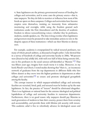 4. State legislatures are the primary governmental sources of funding for
colleges and universities, and in some cases the primary source—that is,
state taxpayers. Yet they do little to monitor or in uence how most of the
funds are spent on these campuses. Colleges and universities have become
empires unto themselves, insisting on immunity from substantive
monitoring and oversight, while using the freedom granted such
institutions under the First Amendment and the doctrine of academic
freedom to silence nonconforming voices—whether they be professors,
students, outside speakers, etc. The time is long overdue when legislatures
and governors must be pressured to take immediate actions to rein in the
despotic aspects of these institutions—which use their liberties to destroy
ours.
For example, academia is overpopulated by radical tenured professors, too
many of whom preach sedition, as discussed at length earlier. I also showed that
in a survey of hundreds of college and university faculty in 2006, “80 percent
were [found to be] solidly left, with well over half of those being extreme left…
one in ve professors in the social sciences self-identi ed as ‘Marxist.’ ”29 That
was fteen years ago; imagine how much worse it is today. Moreover, in my
book Plunder and Deceit, I noted studies showing that “there is… an incestuous
network of graduates from the top departments in di erent elds who hire
fellow alumni as they move into the highest positions in departments at other
colleges and universities”30 to ensure and promote ideological groupthink
among the faculty.
The corrupt manner in which taxpayer-subsidized college and university
faculties are recruited, hired, paid, and tenured must be broken up by the state
legislatures. In fact, the practice of “tenure” should be eliminated altogether.
There is no legitimate or rational basis for the extreme ideological and political
lopsidedness of college and university faculties in numerous departments.
Furthermore, there is no good reason why taxpayers should pay Marxists to
teach generations of students to hate their country, protect them from scrutiny
and accountability, and provide them with lifetime job security with tenure.
This academic cabal is free to relentlessly advance its ideological causes and
 