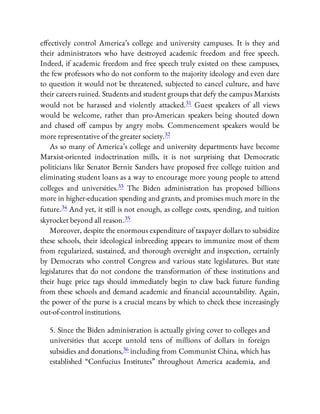 e ectively control America’s college and university campuses. It is they and
their administrators who have destroyed academic freedom and free speech.
Indeed, if academic freedom and free speech truly existed on these campuses,
the few professors who do not conform to the majority ideology and even dare
to question it would not be threatened, subjected to cancel culture, and have
their careers ruined. Students and student groups that defy the campus Marxists
would not be harassed and violently attacked.31 Guest speakers of all views
would be welcome, rather than pro-American speakers being shouted down
and chased o campus by angry mobs. Commencement speakers would be
more representative of the greater society.32
As so many of America’s college and university departments have become
Marxist-oriented indoctrination mills, it is not surprising that Democratic
politicians like Senator Bernie Sanders have proposed free college tuition and
eliminating student loans as a way to encourage more young people to attend
colleges and universities.33 The Biden administration has proposed billions
more in higher-education spending and grants, and promises much more in the
future.34 And yet, it still is not enough, as college costs, spending, and tuition
skyrocket beyond all reason.35
Moreover, despite the enormous expenditure of taxpayer dollars to subsidize
these schools, their ideological inbreeding appears to immunize most of them
from regularized, sustained, and thorough oversight and inspection, certainly
by Democrats who control Congress and various state legislatures. But state
legislatures that do not condone the transformation of these institutions and
their huge price tags should immediately begin to claw back future funding
from these schools and demand academic and nancial accountability. Again,
the power of the purse is a crucial means by which to check these increasingly
out-of-control institutions.
5. Since the Biden administration is actually giving cover to colleges and
universities that accept untold tens of millions of dollars in foreign
subsidies and donations,36 including from Communist China, which has
established “Confucius Institutes” throughout America academia, and
 