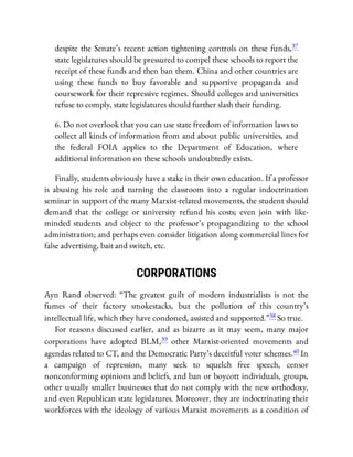 despite the Senate’s recent action tightening controls on these funds,37
state legislatures should be pressured to compel these schools to report the
receipt of these funds and then ban them. China and other countries are
using these funds to buy favorable and supportive propaganda and
coursework for their repressive regimes. Should colleges and universities
refuse to comply, state legislatures should further slash their funding.
6. Do not overlook that you can use state freedom of information laws to
collect all kinds of information from and about public universities, and
the federal FOIA applies to the Department of Education, where
additional information on these schools undoubtedly exists.
Finally, students obviously have a stake in their own education. If a professor
is abusing his role and turning the classroom into a regular indoctrination
seminar in support of the many Marxist-related movements, the student should
demand that the college or university refund his costs; even join with like-
minded students and object to the professor’s propagandizing to the school
administration; and perhaps even consider litigation along commercial lines for
false advertising, bait and switch, etc.
CORPORATIONS
Ayn Rand observed: “The greatest guilt of modern industrialists is not the
fumes of their factory smokestacks, but the pollution of this country’s
intellectual life, which they have condoned, assisted and supported.”38 So true.
For reasons discussed earlier, and as bizarre as it may seem, many major
corporations have adopted BLM,39 other Marxist-oriented movements and
agendas related to CT, and the Democratic Party’s deceitful voter schemes.40 In
a campaign of repression, many seek to squelch free speech, censor
nonconforming opinions and beliefs, and ban or boycott individuals, groups,
other usually smaller businesses that do not comply with the new orthodoxy,
and even Republican state legislatures. Moreover, they are indoctrinating their
workforces with the ideology of various Marxist movements as a condition of
 
