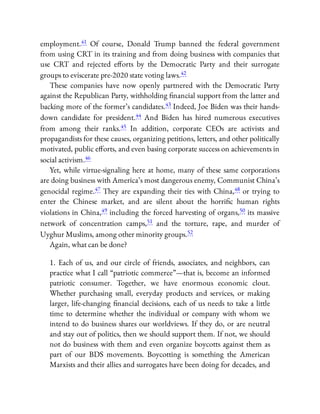 employment.41 Of course, Donald Trump banned the federal government
from using CRT in its training and from doing business with companies that
use CRT and rejected e orts by the Democratic Party and their surrogate
groups to eviscerate pre-2020 state voting laws.42
These companies have now openly partnered with the Democratic Party
against the Republican Party, withholding nancial support from the latter and
backing more of the former’s candidates.43 Indeed, Joe Biden was their hands-
down candidate for president.44 And Biden has hired numerous executives
from among their ranks.45 In addition, corporate CEOs are activists and
propagandists for these causes, organizing petitions, letters, and other politically
motivated, public e orts, and even basing corporate success on achievements in
social activism.46
Yet, while virtue-signaling here at home, many of these same corporations
are doing business with America’s most dangerous enemy, Communist China’s
genocidal regime.47 They are expanding their ties with China,48 or trying to
enter the Chinese market, and are silent about the horri c human rights
violations in China,49 including the forced harvesting of organs,50 its massive
network of concentration camps,51 and the torture, rape, and murder of
Uyghur Muslims, among other minority groups.52
Again, what can be done?
1. Each of us, and our circle of friends, associates, and neighbors, can
practice what I call “patriotic commerce”—that is, become an informed
patriotic consumer. Together, we have enormous economic clout.
Whether purchasing small, everyday products and services, or making
larger, life-changing nancial decisions, each of us needs to take a little
time to determine whether the individual or company with whom we
intend to do business shares our worldviews. If they do, or are neutral
and stay out of politics, then we should support them. If not, we should
not do business with them and even organize boycotts against them as
part of our BDS movements. Boycotting is something the American
Marxists and their allies and surrogates have been doing for decades, and
 