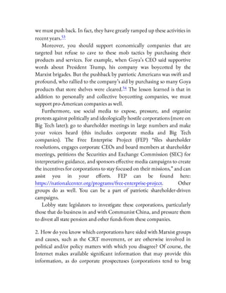 we must push back. In fact, they have greatly ramped up these activities in
recent years.53
Moreover, you should support economically companies that are
targeted but refuse to cave to these mob tactics by purchasing their
products and services. For example, when Goya’s CEO said supportive
words about President Trump, his company was boycotted by the
Marxist brigades. But the pushback by patriotic Americans was swift and
profound, who rallied to the company’s aid by purchasing so many Goya
products that store shelves were cleared.54 The lesson learned is that in
addition to personally and collective boycotting companies, we must
support pro-American companies as well.
Furthermore, use social media to expose, pressure, and organize
protests against politically and ideologically hostile corporations (more on
Big Tech later); go to shareholder meetings in large numbers and make
your voices heard (this includes corporate media and Big Tech
companies). The Free Enterprise Project (FEP) “ les shareholder
resolutions, engages corporate CEOs and board members at shareholder
meetings, petitions the Securities and Exchange Commission (SEC) for
interpretative guidance, and sponsors e ective media campaigns to create
the incentives for corporations to stay focused on their missions,” and can
assist you in your e orts. FEP can be found here:
https://nationalcenter.org/programs/free-enterprise-project. Other
groups do as well. You can be a part of patriotic shareholder-driven
campaigns.
Lobby state legislators to investigate these corporations, particularly
those that do business in and with Communist China, and pressure them
to divest all state pension and other funds from these companies.
2. How do you know which corporations have sided with Marxist groups
and causes, such as the CRT movement, or are otherwise involved in
political and/or policy matters with which you disagree? Of course, the
Internet makes available signi cant information that may provide this
information, as do corporate prospectuses (corporations tend to brag
 