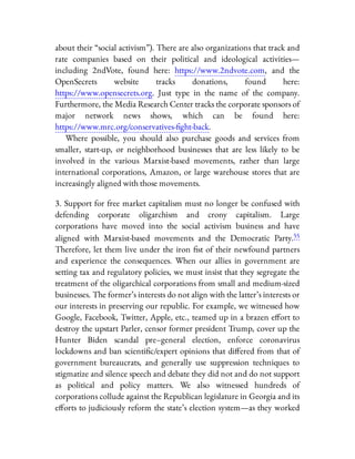 about their “social activism”). There are also organizations that track and
rate companies based on their political and ideological activities—
including 2ndVote, found here: https://www.2ndvote.com, and the
OpenSecrets website tracks donations, found here:
https://www.opensecrets.org. Just type in the name of the company.
Furthermore, the Media Research Center tracks the corporate sponsors of
major network news shows, which can be found here:
https://www.mrc.org/conservatives- ght-back.
Where possible, you should also purchase goods and services from
smaller, start-up, or neighborhood businesses that are less likely to be
involved in the various Marxist-based movements, rather than large
international corporations, Amazon, or large warehouse stores that are
increasingly aligned with those movements.
3. Support for free market capitalism must no longer be confused with
defending corporate oligarchism and crony capitalism. Large
corporations have moved into the social activism business and have
aligned with Marxist-based movements and the Democratic Party.55
Therefore, let them live under the iron st of their newfound partners
and experience the consequences. When our allies in government are
setting tax and regulatory policies, we must insist that they segregate the
treatment of the oligarchical corporations from small and medium-sized
businesses. The former’s interests do not align with the latter’s interests or
our interests in preserving our republic. For example, we witnessed how
Google, Facebook, Twitter, Apple, etc., teamed up in a brazen e ort to
destroy the upstart Parler, censor former president Trump, cover up the
Hunter Biden scandal pre–general election, enforce coronavirus
lockdowns and ban scienti c/expert opinions that di ered from that of
government bureaucrats, and generally use suppression techniques to
stigmatize and silence speech and debate they did not and do not support
as political and policy matters. We also witnessed hundreds of
corporations collude against the Republican legislature in Georgia and its
e orts to judiciously reform the state’s election system—as they worked
 