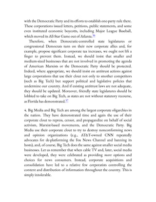 with the Democratic Party and its e orts to establish one-party rule there.
These corporations issued letters, petitions, public statements, and some
even instituted economic boycotts, including Major League Baseball,
which moved its All-Star Game out of Atlanta.56
Therefore, when Democratic-controlled state legislatures or
congressional Democrats turn on their new corporate allies and, for
example, propose signi cant corporate tax increases, we ought not lift a
nger to prevent them. Instead, we should insist that smaller and
medium-sized businesses that are not involved in promoting the agenda
of American Marxists or the Democratic Party should be protected.
Indeed, where appropriate, we should insist on antitrust actions against
large corporations that use their clout not only to smother competitors
(such as Big Tech) but support political and legislative policies that
undermine our country. And if existing antitrust laws are not adequate,
they should be updated. Moreover, friendly state legislatures should be
lobbied to take on Big Tech, as states are not without statutory recourse,
as Florida has demonstrated.57
4. Big Media and Big Tech are among the largest corporate oligarchies in
the nation. They have demonstrated time and again the use of their
corporate clout to repress, censor, and propagandize on behalf of social
activism, Marxist-based movements, and the Democratic Party. Big
Media use their corporate clout to try to destroy nonconforming news
and opinion organizations (e.g., AT&T-owned CNN repeatedly
advocates for de-platforming the Fox News Channel and banning its
hosts), and, of course, Big Tech does the same against smaller social media
businesses. Let us remember that when cable TV and, later, social media
were developed, they were celebrated as providing more options and
choices for news consumers. Instead, corporate acquisitions and
consolidation have led to a relative few corporatists controlling the
content and distribution of information throughout the country. This is
simply intolerable.
 