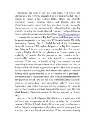 Respecting Big Tech, if you use social media, you should nd
alternatives to the corporate oligarchs. I am not tech savvy. But I know
enough to suggest a few options: Parler, MeWe, and Discord’s
community forums. Rumble, Vimeo, and Bitchute. And the
DuckDuckGo search engine. And there are others you can nd on the
Internet. Moreover, you can monitor Big Tech’s oligopolists’ censorship
activities by using the Media Research Center’s FreeSpeechAmerica
Project and its Censortrack website, found here: https://censortrack.org/.
However, the root cause of Big Tech’s power and abuse goes back to
the protection granted it by Congress in 1996 under Section 230 of the
Community Decency Act. As Rachel Bovard of the Conservative
Partnership Institute (CPI), explains: It “protects the Big Tech companies
from being sued for the content users post on their sites. The law also
creates a liability shield for the platforms to ‘restrict access to or
availability of material that the provider or user considers to be…
objectionable, whether or not such material is constitutionally
protected.’ ”58 She adds: “A handful of Big Tech companies are now
controlling the ow of most information in a free society, and they are
doing so aided and abetted by government policy. That these are merely
private companies exercising their First Amendment rights is a reductive
framing which ignores that they do so in a manner that is privileged—
they are immune to liabilities to which other First Amendment actors like
newspapers are subject—and also that these content moderation decisions
occur at an extraordinary and unparalleled scale.”59 Thus, when
Republicans next control Congress and the presidency, they must be
aggressively pressured to withdraw Section 230 immunity from Big Tech,
which President Trump attempted to do but was thwarted by his own
party.
Moreover, Facebook billionaire Mark Zuckerberg’s interference with
and attempted manipulation of elections, including the presidential
election in 2020 with hundreds of millions in targeted contributions, as
well as Google’s manipulation of algorithms, must be investigated and
outlawed both at the federal and state level.60 You can contact friendly
 