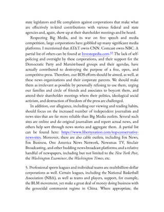 state legislators and le complaints against corporations that make what
are e ectively in-kind contributions with various federal and state
agencies and, again, show up at their shareholder meetings and be heard.
Respecting Big Media, and its war on free speech and media
competition, large corporations have gobbled up many signi cant media
platforms. I mentioned that AT&T owns CNN. Comcast owns NBC. A
partial list of others can be found at Investopedia.com.61 The lack of self-
policing and oversight by these corporations, and their support for the
Democratic Party and Marxist-based groups and their agendas, have
actually contributed to destroying the purpose of a free, open, and
competitive press. Therefore, our BDS e orts should be aimed, as well, at
these news organizations and their corporate parents. We should make
them as irrelevant as possible by personally refusing to use them, urging
our families and circle of friends and associates to boycott them, and
attend their shareholder meetings where their politics, ideological social
activism, and destruction of freedom of the press are challenged.
In addition, our allegiance, including our viewing and reading habits,
should focus on the increased number of independent journalists and
news sites that are far more reliable than Big Media outlets. Several such
sites are online and do original journalism and report actual news, and
others help sort through news stories and aggregate them. A partial list
can be found here: https://www.libertynation.com/top-conservative-
news-sites. Moreover, there are also cable outlets, including Fox News,
Fox Business, One America News Network, Newsmax TV, Sinclair
Broadcasting, and other budding news-broadcast platforms; and a relative
handful of newspapers, including but not limited to the New York Post,
the Washington Examiner, the Washington Times, etc.
5. Professional sports leagues and individual teams are multibillion-dollar
corporations as well. Certain leagues, including the National Basketball
Association (NBA), as well as teams and players, support, for example,
the BLM movement, yet make a great deal of money doing business with
the genocidal communist regime in China. Where appropriate, the
 