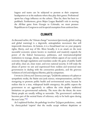 leagues and teams can be subjected to protests at their corporate
headquarters or at the stadiums where they play their games. Professional
sports has a huge in uence on the culture. Thus far, there has been no
pushback. Furthermore, given Major League Baseball’s role in moving
the All-Star game from Georgia to Colorado, we must pressure
Republicans in Congress to end its special exemption from antitrust laws.
CLIMATE
As discussed earlier, the “climate change” movement (previously, global cooling
and global warming) is a degrowth, anticapitalism movement that will
impoverish Americans. At bottom, it is a broad-based war on your property
rights, liberty, and way of life. More broadly, it is an attack on the most
successful economic system known to mankind, and massively expands the
power of the federal bureaucracy, politicians, and international/global
institutions to manage, dictate, and control in nite aspects of our society and
economy through regulations and mandates under the guise of public health
and safety, clean air, clean water, and even national security. It will make the
abuses of power we saw and experienced from reckless and tyrannical state
governments in dealing with the coronavirus pandemic, and the grievous
violations of civil and religious liberties, pale by comparison.
I wrote in Liberty and Tyranny years ago, “[w]ith the assistance of a pliant or
sympathetic media, the Statist uses junk science, misrepresentations, and fear-
mongering to promote public health and environmental scares, because he
realizes that in a true, widespread health emergency, the public expects the
government to act aggressively to address the crisis despite traditional
limitations on governmental authority. The more dire the threat, the more
liberty people are usually willing to surrender. The government’s authority
becomes part of the societal frame of reference, only to be built upon during
the next ‘crisis.’ ”62
As I explained further, the pathology involves “[u]rgent predictions… made
by cherry-picked ‘experts’ that the media accept without skepticism or
 