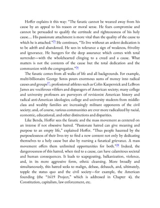 Ho er explains it this way: “The fanatic cannot be weaned away from his
cause by an appeal to his reason or moral sense. He fears compromise and
cannot be persuaded to qualify the certitude and righteousness of his holy
cause…. His passionate attachment is more vital than the quality of the cause to
which he is attached.”25 He continues, “To live without an ardent dedication is
to be adrift and abandoned. He sees in tolerance a sign of weakness, frivolity
and ignorance. He hungers for the deep assurance which comes with total
surrender—with the wholehearted clinging to a creed and a cause. What
matters is not the contents of the cause but the total dedication and the
communion with the congregation.”26
The fanatic comes from all walks of life and all backgrounds. For example,
multi-billionaire George Soros pours enormous sums of money into radical
causes and groups27; professional athletes such as Colin Kaepernick and LeBron
James are vociferous vili ers and disparagers of American society; many college
and university professors are purveyors of revisionist American history and
radical anti-American ideologies; college and university students from middle-
class and wealthy families are increasingly militant opponents of the civil
society; and, of course, various communities are ever more radicalized by racial,
economic, educational, and other distinctions and disparities.
Like Benda, Ho er sees the fanatic and the mass movement as centered on
an intense if not obsessive hatred. “Passionate hatred can give meaning and
purpose to an empty life,” explained Ho er. “Thus people haunted by the
purposelessness of their lives try to nd a new content not only by dedicating
themselves to a holy cause but also by nursing a fanatical grievance. A mass
movement o ers them unlimited opportunities for both.”28 Indeed, the
dangerousness of this hatred, when tied to a cause, can have calamitous societal
and human consequences. It leads to scapegoating, balkanization, violence,
and, in its more aggressive form, ethnic cleansing. More broadly and
simultaneously, this hatred seeks to malign, debase, debauch, and, ultimately,
topple the status quo and the civil society—for example, the American
founding (the “1619 Project,” which is addressed in Chapter 4), the
Constitution, capitalism, law enforcement, etc.
 