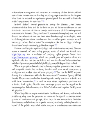 independent investigation and turn into a cacophony of fear. Public o cials
next clamor to demonstrate that they are taking steps to ameliorate the dangers.
New laws are enacted or regulations promulgated that are said to limit the
public’s exposure to the new ‘risk.’ ”63
Indeed, Biden’s special presidential envoy for climate, John Kerry,
underscored that there will be no limit or end to the encroachment on our
liberties in the name of climate change, which is true of all Marxist-spawned
movements in America. Kerry declared: “I just remind everybody that that will
depend on whether or not we have some breakthrough technologies, some
breakthrough innovations, number one, but even if we get to net zero, we still
have to get carbon dioxide out of the atmosphere. So, this is a bigger challenge
than a lot of people have really grabbed on to yet.”64
Pushback will require a primarily legal and administrative response. You can
access a network of state policy groups, some of which are found here:
https://spn.org, and a coalition of property rights groups found here:
https://www.property-rts.org, which can provide you with policy advice and
legal referrals. You can also use federal and state freedom of information laws
and directly contact potentially helpful legal groups (links provided earlier).
Where appropriate, lawsuits can be brought against governmental, private,
and nonpro t entities that tortiously interfere with your use of your property
or degrade the market value of your property.65 You can le FOIA requests
directly for information with the Environmental Protection Agency (EPA),
Interior Department, and other federal agencies to dig into their activities and
hold them accountable,66 as well as slow down regulatory processes and
activities. And, again, friendly state attorneys general can be urged to le
lawsuits against federal actions, as in Biden’s lawless attack against the Keystone
XL pipeline.67
When Republicans regain majorities in the House and Senate, and win the
presidency, they must be pressured to eliminate the special tax-exempt status
granted to environmental groups, since they are not nonpartisan charitable
foundations; and eliminate their special statutory authority to bring lawsuits on
behalf of the public, since their main purpose is to eviscerate our economic
 