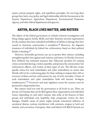 system, private property rights, and republican principles. For too long these
groups have had a cozy policy and legal relationship with the bureaucrats at the
Interior Department, Agriculture Department, Environmental Protection
Agency, and other federal departments and agencies.
ANTIFA, BLACK LIVES MATTER, AND RIOTERS
The failure of the federal government to unleash criminal investigations and
bring charges against Antifa, BLM, and other domestic terrorist organizations
for the mayhem they have unleashed and billions of dollars in damage they have
caused in American communities is scandalous.68 Moreover, the disparate
treatment of individuals by federal law enforcement, based on their political
beliefs, is shocking.69
However, honorable governors can act to protect their citizens, including
strengthening their laws against such violence and rioters. In Florida, Governor
Ron DeSantis has instituted measures that “[i]ncrease penalties for existing
crimes committed during a violent assembly, and protects the communities’ law
enforcement o cers, and victims of these types of acts. The bill also creates
speci c crimes for mob intimidation and cyber intimidation to ensure that
Florida will not be a welcoming place for those wishing to impose their will on
innocent civilians and law enforcement by way of mob mentality. Crimes of
mob intimidation and cyber intimidation both will become 1st-degree
misdemeanors.”70 Governors and state legislators across the country must be
pressured to adopt similar laws.
But citizens need not wait for government at all levels to act. There are
private civil lawsuits that can be led against these organizations and individual
rioters, depending on each state’s statutes, that strike at the nances of these
groups and individuals and, hopefully, help compensate victims for their
damages. Possible causes of action might include: intentional in iction of
emotional distress, tortious interference with contracts, trespass to land and
chattels, and conversion of property. State and federal civil RICO lawsuits are
 