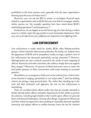 possibilities in the most extreme cases, especially with the same organizations
showing up at the scene of violent riots.71
Moreover, you can ask the IRS to review or investigate nancial issues
related to organizations such as BLM that you may nd in newspaper articles,
online sources, etc. For example, questions have been raised about BLM’s
interlocking operations72 and transparency.73
Furthermore, if you happen to see the license tag of a rioter eeing a violent
scene in a vehicle, report the tag number to your local police department. Your
eyes, ears, and video from your cellphones are important crime- ghting tools.
LAW ENFORCEMENT
Law enforcement is under attack by Antifa, BLM, other Marxist-anarchist
groups, violent criminals, Democratic politicians, the media, etc. Indeed, since
the appearance of BLM and its sympathetic media coverage, a positive view of
law enforcement has decreased, particularly among minorities.74 However,
although police are now routinely accused in the media of racist targeting of
African Americans and other minorities, the evidence simply does not support
these charges.75 Moreover, 81 percent of black Americans want to retain the
local police presence in their communities, with many wanting an increased
presence.
Nonetheless, as a consequence of this war on law enforcement, violent crime
across America is surging, particularly in our major cities.76 And law-abiding
citizens are paying a steep personal price. Yet, rather than standing up to the
mob and their facilitators and appeasers, the war on law enforcement is
intensifying.
There are so-called reform e orts under way that are actually intended to
further denude police o cers and police departments of their ability to protect
the citizenry, including legal initiatives that would expose o cers to personal
harm and nancial bankruptcy. Among other things, congressional Democrats
and their radical surrogates have been pushing to essentially eliminate quali ed
immunity and subject o cers to endless lawsuits; lower the bar for criminal
 