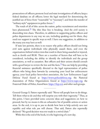 prosecutions of o cers; promote local and state investigations of o cers; keep a
federal database on all o cers; lower the legal standard for determining the
justi ed use of force from “reasonable” to “necessary”; and limit the transfer of
“military-style” equipment to police forces.77
The result of all of this: across the nation, police recruitment and retention
have plummeted.78 The thin blue line is breaking. And the civil society is
descending into chaos. Therefore, in addition to supporting police o cers and
police departments in any way we can, including speaking out for them, they
need our support in speci c ways as well. I have one suggestion, in addition to
the many you may have as well:
If state law permits, there is no reason why police o cers should not bring
civil suits against individuals who physically assault them, and even the
organizations behind violent riots that result in them being assaulted or injured,
such as Antifa and BLM. There are a number of factors that will have to be
considered, including the ability to identify the individuals and the group
associations, as well as causation. But o cers and their unions should consult
with a good lawyer to review the law and the facts.79 You can help by providing
nancial assistance speci cally directed to the legal representation of police
o cers who bring these lawsuits by contacting your local law enforcement
agency, your local police benevolent association, the Law Enforcement Legal
Defense Fund found at https://www.policedefense.org; the National
Association of Police Organizations found at https://www.napo.org; the
Fraternal Order of Police, found here: https://fop.net; and other such groups.
General George S. Patton reportedly said: “Never tell people how to do things.
Tell them what to do and they will surprise you with their ingenuity.” Thus, at
this point, I have provided some concrete ideas and suggestions on how to
proceed, but by no means is this an exhaustive list of possible actions or action
areas. In the end, it is up to you to decide how best to help actively save our
republic and what role you will choose. That said, Patton also reportedly
declared: “No good decision was ever made in a swivel chair.”
While this is the end of the book, it is the beginning of a new day.
 