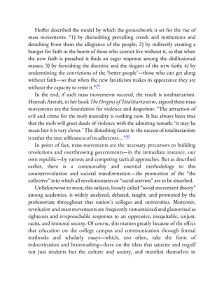 Ho er described the model by which the groundwork is set for the rise of
mass movements: “1) by discrediting prevailing creeds and institutions and
detaching from them the allegiance of the people; 2) by indirectly creating a
hunger for faith in the hearts of those who cannot live without it, so that when
the new faith is preached it nds an eager response among the disillusioned
masses; 3) by furnishing the doctrine and the slogans of the new faith; 4) by
undermining the convictions of the ‘better people’—those who can get along
without faith—so that when the new fanaticism makes its appearance they are
without the capacity to resist it.”29
In the end, if such mass movements succeed, the result is totalitarianism.
Hannah Arendt, in her book The Origins of Totalitarianism, argued these mass
movements are the foundation for violence and despotism: “The attraction of
evil and crime for the mob mentality is nothing new. It has always been true
that the mob will greet deeds of violence with the admiring remark: ‘it may be
mean but it is very clever.’ The disturbing factor in the success of totalitarianism
is rather the true sel essness of its adherents….”30
In point of fact, mass movements are the necessary precursors to building
revolutions and overthrowing governments—in the immediate instance, our
own republic—by various and competing tactical approaches. But as described
earlier, there is a commonality and essential methodology to this
counterrevolution and societal transformation—the promotion of the “the
collective” into which all revolutionaries or “social activists” are to be absorbed.
Unbeknownst to most, this subject, loosely called “social movement theory”
among academics, is widely analyzed, debated, taught, and promoted by the
professoriate throughout that nation’s colleges and universities. Moreover,
revolution and mass movements are frequently romanticized and glamorized as
righteous and irreproachable responses to an oppressive, inequitable, unjust,
racist, and immoral society. Of course, this matters greatly because of the e ect
that education on the college campus and communication through formal
textbooks and scholarly essays—which, too often, take the form of
indoctrination and brainwashing—have on the ideas that saturate and engulf
not just students but the culture and society, and manifest themselves in
 