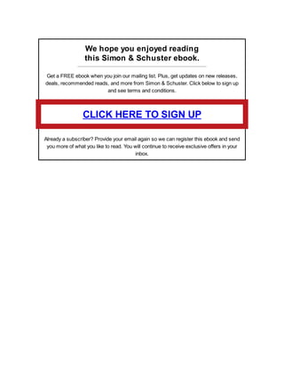 We hope you enjoyed reading
this Simon & Schuster ebook.
Get a FREE ebook when you join our mailing list. Plus, get updates on new releases,
deals, recommended reads, and more from Simon & Schuster. Click below to sign up
and see terms and conditions.
CLICK HERE TO SIGN UP
Already a subscriber? Provide your email again so we can register this ebook and send
you more of what you like to read. You will continue to receive exclusive offers in your
inbox.
 
