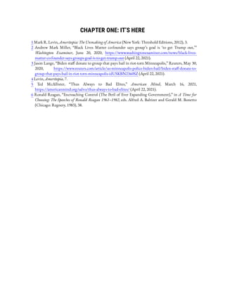 CHAPTER ONE: IT’S HERE
1 Mark R. Levin, Ameritopia: The Unmaking of America (New York: Threshold Editions, 2012), 3.
2  Andrew Mark Miller, “Black Lives Matter co-founder says group’s goal is ‘to get Trump out,’ ”
Washington Examiner, June 20, 2020, https://www.washingtonexaminer.com/news/black-lives-
matter-co-founder-says-groups-goal-is-to-get-trump-out (April 22, 2021).
3 Jason Lange, “Biden sta donate to group that pays bail in riot-torn Minneapolis,” Reuters, May 30,
2020, https://www.reuters.com/article/us-minneapolis-police-biden-bail/biden-sta -donate-to-
group-that-pays-bail-in-riot-torn-minneapolis-idUSKBN2360SZ (April 22, 2021).
4 Levin, Ameritopia, 7.
5  Ted McAllister, “Thus Always to Bad Elites,” American Mind, March 16, 2021,
https://americanmind.org/salvo/thus-always-to-bad-elites/ (April 22, 2021).
6 Ronald Reagan, “Encroaching Control (The Peril of Ever Expanding Government),” in A Time for
Choosing: The Speeches of Ronald Reagan 1961–1982, eds. Alfred A. Baltizer and Gerald M. Bonetto
(Chicago: Regnery, 1983), 38.
 