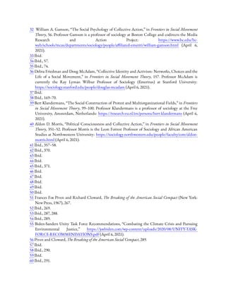 32  William A. Gamson, “The Social Psychology of Collective Action,” in Frontiers in Social Movement
Theory, 56. Professor Gamson is a professor of sociology at Boston College and codirects the Media
Research and Action Project: https://www.bc.edu/bc-
web/schools/mcas/departments/sociology/people/a liated-emeriti/william-gamson.html (April 6,
2021).
33 Ibid.
34 Ibid., 57.
35 Ibid., 74.
36 Debra Friedman and Doug McAdam, “Collective Identity and Activism: Networks, Choices and the
Life of a Social Movement,” in Frontiers in Social Movement Theory, 157. Professor McAdam is
currently the Ray Lyman Wilbur Professor of Sociology (Emeritus) at Stanford University:
https://sociology.stanford.edu/people/douglas-mcadam (April 6, 2021).
37 Ibid.
38 Ibid., 169–70.
39 Bert Klandermans, “The Social Construction of Protest and Multiorganizational Fields,” in Frontiers
in Social Movement Theory, 99–100. Professor Klandermans is a professor of sociology at the Free
University, Amsterdam, Netherlands: https://research.vu.nl/en/persons/bert-klandermans (April 6,
2021).
40 Aldon D. Morris, “Political Consciousness and Collective Action,” in Frontiers in Social Movement
Theory, 351–52. Professor Morris is the Leon Forrest Professor of Sociology and African American
Studies at Northwestern University: https://sociology.northwestern.edu/people/faculty/core/aldon-
morris.html (April 6, 2021).
41 Ibid., 357–58.
42 Ibid., 370.
43 Ibid.
44 Ibid.
45 Ibid., 371.
46 Ibid.
47 Ibid.
48 Ibid.
49 Ibid.
50 Ibid.
51 Frances Fox Piven and Richard Cloward, The Breaking of the American Social Compact (New York:
New Press, 1967), 267.
52 Ibid., 269.
53 Ibid., 287, 288.
54 Ibid., 289.
55 Biden-Sanders Unity Task Force Recommendations, “Combating the Climate Crisis and Pursuing
Environmental Justice,” https://joebiden.com/wp-content/uploads/2020/08/UNITY-TASK-
FORCE-RECOMMENDATIONS.pdf (April 6, 2021).
56 Piven and Cloward, The Breaking of the American Social Compact, 289.
57 Ibid.
58 Ibid., 290.
59 Ibid.
60 Ibid., 291.
 