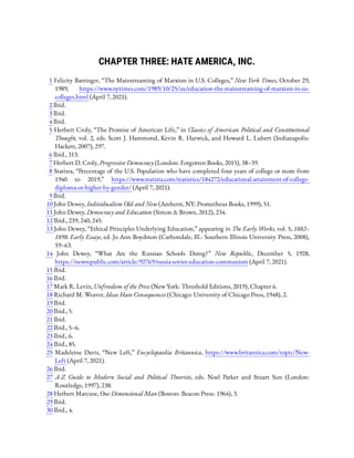 CHAPTER THREE: HATE AMERICA, INC.
1 Felicity Barringer, “The Mainstreaming of Marxism in U.S. Colleges,” New York Times, October 29,
1989, https://www.nytimes.com/1989/10/25/us/education-the-mainstreaming-of-marxism-in-us-
colleges.html (April 7, 2021).
2 Ibid.
3 Ibid.
4 Ibid.
5 Herbert Croly, “The Promise of American Life,” in Classics of American Political and Constitutional
Thought, vol. 2, eds. Scott J. Hammond, Kevin R. Harwick, and Howard L. Lubert (Indianapolis:
Hackett, 2007), 297.
6 Ibid., 313.
7 Herbert D. Croly, Progressive Democracy (London: Forgotten Books, 2015), 38–39.
8 Statista, “Percentage of the U.S. Population who have completed four years of college or more from
1940 to 2019,” https://www.statista.com/statistics/184272/educational-attainment-of-college-
diploma-or-higher-by-gender/ (April 7, 2021).
9 Ibid.
10 John Dewey, Individualism Old and New (Amherst, NY: Prometheus Books, 1999), 51.
11 John Dewey, Democracy and Education (Simon & Brown, 2012), 234.
12 Ibid., 239, 240, 245.
13 John Dewey, “Ethical Principles Underlying Education,” appearing in The Early Works, vol. 5, 1882–
1898: Early Essays, ed. Jo Ann Boydston (Carbondale, Ill.: Southern Illinois University Press, 2008),
59–63.
14  John Dewey, “What Are the Russian Schools Doing?” New Republic, December 5, 1928,
https://newrepublic.com/article/92769/russia-soviet-education-communism (April 7, 2021).
15 Ibid.
16 Ibid.
17 Mark R. Levin, Unfreedom of the Press (New York: Threshold Editions, 2019), Chapter 6.
18 Richard M. Weaver, Ideas Have Consequences (Chicago: University of Chicago Press, 1948), 2.
19 Ibid.
20 Ibid., 5.
21 Ibid.
22 Ibid., 5–6.
23 Ibid., 6.
24 Ibid., 85.
25  Madeleine Davis, “New Left,” Encyclopaedia Britannica, https://www.britannica.com/topic/New-
Left (April 7, 2021).
26 Ibid.
27  A-Z Guide to Modern Social and Political Theorists, eds. Noel Parker and Stuart Sun (London:
Routledge, 1997), 238.
28 Herbert Marcuse, One Dimensional Man (Boston: Beacon Press: 1964), 3.
29 Ibid.
30 Ibid., 4.
 