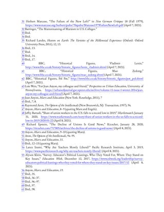 31  Herbert Marcuse, “The Failure of the New Left?” in New German Critique 18 (Fall 1979),
https://www.marcuse.org/herbert/pubs/70spubs/Marcuse1979FailureNewLeft.pdf (April 7, 2021).
32 Barringer, “The Mainstreaming of Marxism in U.S. Colleges.”
33 Ibid.
34 Ibid.
35  Richard Landes, Heaven on Earth: The Varieties of the Millennial Experience (Oxford: Oxford
University Press, 2011), 12, 13.
36 Ibid., 13.
37 Ibid.
38 Ibid., 14.
39 Ibid., 17.
40  BBC, “Historical Figures, Vladimir Lenin,”
http://www.bbc.co.uk/history/historic_ gures/lenin_vladimir.shtml (April 7, 2021).
41  BBC, “Historical Figures, Mao Zedong,”
http://www.bbc.co.uk/history/historic_ gures/mao_zedong.shtml (April 7, 2021).
42  BBC, “Historical Figures, Pol Pot,” http://www.bbc.co.uk/history/historic_ gures/pot_pol.shtml
(April 7, 2021).
43 Lois Weis, “For Jean Anyon, my colleague and friend,” Perspectives on Urban Education, University of
Pennsylvania, https://urbanedjournal.gse.upenn.edu/archive/volume-11-issue-1-winter-2014/jean-
anyon-my-colleague-and-friend (April 7, 2021).
44 Jean Anyon, Marx and Education (New York: Routledge, 2011), 7
45 Ibid., 7, 8.
46 Raymond Aron, The Opium of the Intellectuals (New Brunswick, NJ: Transaction, 1957), 94.
47 Anyon, Marx and Education, 8–9 (quoting Marx and Engels).
48 Je ry Bartash, “Share of union workers in the U.S. falls to a record low in 2019,” Marketwatch, January
31, 2020, https://www.marketwatch.com/story/share-of-union-workers-in-the-us-falls-to-a-record-
low-in-2019-2020-01-22 (April 8, 2021).
49  Richard Epstein, “The Decline of Unions Is Good News,” Ricochet, January 28, 2020,
https://ricochet.com/717005/archives/the-decline-of-unions-is-good-news/ (April 8, 2021).
50 Anyon, Marx and Education, 9–10 (quoting Marx).
51 Aron, The Opium of the Intellectuals, 94–95.
52 Anyon, Marx and Education, 11.
53 Ibid., 12–13 (quoting Marx).
54  Lance Izumi, “Why Are Teachers Mostly Liberal?” Paci c Research Institute, April 3, 2019,
https://www.paci cresearch.org/why-are-teachers-mostly-liberal/ (April 8, 2021).
55 Alyson Klein, “Survey: Educator’s Political Leanings, Who They Voted For, Where They Stand on
Key Issues,” Education Week, December 12, 2017, https://www.edweek.org/leadership/survey-
educators-political-leanings-who-they-voted-for-where-they-stand-on-key-issues/2017/12 (April 8,
2021).
56 Anyon, Marx and Education, 19.
57 Ibid., 35.
58 Ibid., 36–37.
59 Ibid., 96–97.
60 Ibid., 97.
61 Ibid., 98.
 