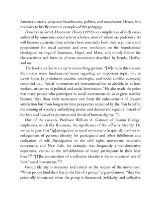 America’s streets, corporate boardrooms, politics, and newsrooms. Hence, it is
necessary to brie y examine examples of this pedagogy.
Frontiers in Social Movement Theory (1992) is a compilation of such essays
authored by numerous social activist scholars, most of whom are professors. As
will become apparent, these scholars have essentially built their arguments and
propositions for social activism and even revolution on the foundational
ideological writings of Rousseau, Hegel, and Marx, and mostly follow the
characteristics and formula of mass movements described by Benda, Ho er,
and me.
The book’s preface sums up its overarching premise: “[W]e hope this volume
illuminates some fundamental issues regarding an important topic, for, as
Lewis Coser [a prominent socialist, sociologist, and social con ict advocate]
reminded us…, ‘social movements are instrumentalities to abolish, or at least
weaken, structures of political and social domination.’ He also made the point
that many people who participate in social movements do so at great sacri ce
because ‘they draw their sustenance not from the enhancement of present
satisfaction but from long-term time perspective sustained by the rm belief in
the coming of a society embodying justice and democratic equality instead of
the here and now of exploitation and denial of human dignity.’ ”31
One of the essayists, Professor William A. Gamson of Boston College,
emphasizes, much like Rousseau, the signi cance of the collective identity. He
writes, in part, that “[p]articipation in social movements frequently involves an
enlargement of personal identity for participants and o ers ful llment and
realization of self. Participation in the civil rights movement, women’s
movement, and New Left, for example, was frequently a transformative
experience, central to the self-de nition of many participants in their later
lives.”32 “[T]he construction of a collective identity is the most central task of
‘new’ social movements.”33
Group identity is necessary and critical to the success of the movement.
“When people bind their fate to the fate of a group,” argues Gamson, “they feel
personally threatened when the group is threatened. Solidarity and collective
 