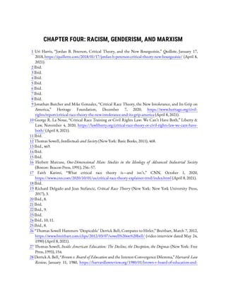 CHAPTER FOUR: RACISM, GENDERISM, AND MARXISM
1  Uri Harris, “Jordan B. Peterson, Critical Theory, and the New Bourgeoisie,” Quillette, January 17,
2018, https://quillette.com/2018/01/17/jordan-b-peterson-critical-theory-new-bourgeoisie/ (April 8,
2021).
2 Ibid.
3 Ibid.
4 Ibid.
5 Ibid.
6 Ibid.
7 Ibid.
8 Ibid.
9 Jonathan Butcher and Mike Gonzalez, “Critical Race Theory, the New Intolerance, and Its Grip on
America,” Heritage Foundation, December 7, 2020, https://www.heritage.org/civil-
rights/report/critical-race-theory-the-new-intolerance-and-its-grip-america (April 8, 2021).
10 George R. La Noue, “Critical Race Training or Civil Rights Law: We Can’t Have Both,” Liberty &
Law, November 4, 2020, https://lawliberty.org/critical-race-theory-or-civil-rights-law-we-cant-have-
both/ (April 8, 2021).
11 Ibid.
12 Thomas Sowell, Intellectuals and Society (New York: Basic Books, 2011), 468.
13 Ibid., 469.
14 Ibid.
15 Ibid.
16  Herbert Marcuse, One-Dimensional Man: Studies in the Ideology of Advanced Industrial Society
(Boston: Beacon Press, 1991), 256–57.
17  Faith Karimi, “What critical race theory is—and isn’t,” CNN, October 1, 2020,
https://www.cnn.com/2020/10/01/us/critical-race-theory-explainer-trnd/index.html (April 8, 2021).
18 Ibid.
19 Richard Delgado and Jean Stefancic, Critical Race Theory (New York: New York University Press,
2017), 3.
20 Ibid., 8.
21 Ibid.
22 Ibid., 9.
23 Ibid.
24 Ibid., 10, 11.
25 Ibid., 8.
26 “Thomas Sowell Hammers ‘Despicable’ Derrick Bell; Compares to Hitler,” Breitbart, March 7, 2012,
https://www.breitbart.com/clips/2012/03/07/sowell%20on%20bell/ (video interview dated May 24,
1990) (April 8, 2021).
27 Thomas Sowell, Inside American Education: The Decline, the Deception, the Dogmas (New York: Free
Press, 1993), 154.
28 Derrick A. Bell, “Brown v. Board of Education and the Interest-Convergence Dilemma,” Harvard Law
Review, January 11, 1980, https://harvardlawreview.org/1980/01/brown-v-board-of-education-and-
 