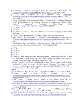 85  “Celebrating four years of organizing to protect black lives,” Black Lives Matter, 2013,
https://drive.google.com/ le/d/0B0pJEX vS0uOHdJREJnZ2JJYTA/view (April 9, 2021).
86  Karl Marx, Manifesto of the Communist Party (Marxists.org),
https://www.marxists.org/archive/marx/works/1848/communist-manifesto/ch04.htm (April 9,
2021), chapter 2.
87 Lindsay Perez Huber, “Using Latina/o Critical Race Theory (LATCRIT) and Racist Nativism to
Explore Intersectionality in the Education Experiences of Undocumented Chicana College
Students,” Educational Foundations, Winter–Spring 2010,
https:// les.eric.ed.gov/fulltext/EJ885982.pdf (April 9, 2021), 77, 78, 79.
88 Ibid., 79, 80.
89 Ibid., 80, 81.
90  Jean Stefancic, “Latino and Latina Critical Theory: An Annotated Bibliography,” California Law
Review, 1997, 423.
91 Rodolfo F. Acuna, Occupied America: A History of Chicanos (New York: Pearson, 1972), 1.
92  Abby Budiman, “Key ndings about U.S. immigrants,” Pew Research Center, August 20, 2020,
https://www.pewresearch.org/fact-tank/2020/08/20/key- ndings-about-u-s-immigrants/ (April 9,
2021).
93  Ricardo Castro-Salazar and Carl Bagley, Navigating Borders: Critical Race Theory Research and
Counter History of Undocumented Americans (New York: Peter Lang, 2012), 4.
94 Ibid., 5.
95 Ibid., 27.
96 Ibid., 26, 27.
97 Ibid., 27.
98 Ibid., 37.
99 Robert Law, “Biden’s Executive Actions: President Unilaterally Changes Immigration Policy,” Center
for Immigration Studies, March 15, 2021, https://cis.org/Report/Bidens-Executive-Actions-
President-Unilaterally-Changes-Immigration-Policy (April 9, 2021).
100 Ashley Parker, Nick Miro , Sean Sullivan, and Tyler Pager, “ ‘No end in sight’: Inside the Biden
administration’s failure to contain the border surge,” Washington Post, March 20, 2021,
https://www.washingtonpost.com/politics/biden-border-surge/2021/03/20/21824e94-8818-11eb-
8a8b-5cf82c3d e4_story.html (April 9, 2021).
101 Ibid.
102  Ruth Igielnik and Abby Budiman, “The Changing Racial and Ethnic Composition of the U.S.
Electorate,” Pew Research Center, September 23, 2020,
https://www.pewresearch.org/2020/09/23/the-changing-racial-and-ethnic-composition-of-the-u-s-
electorate/ (April 9, 2021).
103  Jim Clifton, “42 Million Want to Migrate to U.S.,” Gallup, March 24, 2021,
https://news.gallup.com/opinion/chairman/341678/million-migrate.aspx (April 9, 2021).
104 Scott Yenor, “Sex, Gender, and the Origin of the Culture Wars,” Heritage Foundation, June 30, 2017,
https://www.heritage.org/gender/report/sex-gender-and-the-origin-the-culture-wars-intellectual-
history (April 9, 2021).
105  Veronica Meade-Kelly, “Male or Female? It’s not always so simple,” UCLA, August 20, 2015,
https://newsroom.ucla.edu/stories/male-or-female (April 9, 2021).
106  Kadia Goba, “He/she could be they in the new Congress,” Axios, January 2, 2021,
https://www.axios.com/congress-gender-identity-pronouns-rules-40a4ab56-9d5c-4dfc-ada3-
 