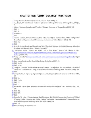 CHAPTER FIVE: “CLIMATE CHANGE” FANATICISM
1 George Reisman, Capitalism (Ottawa, IL: Jameson Books, 1990), 19.
2 F. A. Hayek, The Fatal Conceit: The Errors of Socialism (Chicago: University of Chicago Press, 1988), 6,
7.
3 Milton Friedman, Capitalism and Freedom (Chicago: University of Chicago Press, 2002), 7, 8.
4 Ibid., 9.
5 Ibid., 10.
6 Reisman, 77.
7 Ibid.
8 Federico Demaria, Francois Schneider, Filka Sekulova, and Joan Martinez-Alier, “What Is Degrowth?
From Activist Slogan to a Social Movement,” Environmental Values 22, no. 1 (2013), 192.
9 Ibid., 194.
10 Ibid.
11 Mark R. Levin, Plunder and Deceit (New York: Threshold Editions, 2015), 112; Demaria, Schneider,
Sekulova, and Martinez-Alier, “What is Degrowth?”
12  Mackenzie Mount, “Green Biz, Work Less to Live More,” Sierra Club, March 6, 2014,
https://contentdev.sierraclub.org/www/www/sierra/2014-2-march-april/green-biz/work-less-live-
more (April 10, 2021).
13 “Serge Latouche,” famouseconomists.net, https://www.famouseconomists.net/serge-latouche (April
10, 2021).
14 Serge Latouche, Farewell to Growth (Cambridge: Polity Press, 2009), 89.
15 Ibid., 90–91.
16 Ibid., 31, 32.
17 George A. Gonzalez, “Urban Sprawl, Climate Change, Oil Depletion, and Eco-Marxism,” in Political
Theory and Global Climate Change, ed. Steve Vanderheiden (Cambridge, MA: MIT Press, 2008), 153.
18 Ibid.
19 Giorgos Kallis, In Defense of Degrowth: Opinions and Minifestos (Brussels: Uneven Earth Press, 2017),
10.
20 Ibid., 12.
21 Ibid., 13, 14.
22 Ibid., 71.
23 Ibid., 72.
24 Ayn Rand, Return of the Primitive: The Anti-Industrial Revolution (New York: Meridian, 1998), 280,
281.
25 Ibid., 282.
26 Ibid., 285.
27 Ibid.
28 Timothy W. Luke, “Climatologies as Social Critique: The Social Construction/Creation of Global
Warming, Global Dimming, and Global Cooling,” in Political Theory and Global Climate Change, ed.
Steve Vanderheiden (Cambridge, MA: MIT Press, 2008), 128.
29 Ibid., 145.
30 Rand, Return of the Primitive, 277.
 