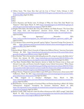 67  Milton Ezrati, “The Green New Deal and the Cost of Virtue,” Forbes, February 2, 2019,
https://www.forbes.com/sites/miltonezrati/2019/02/19/the-green-new-deal-and-the-cost-of-virtue/?
sh=6fe12ccd3dec (April 10, 2021).
68 Ibid.
69 Ibid.
70 Ibid.
71  Kevin Dayaratna and Nicolas Loris, “A Glimpse of What the Green New Deal Would Cost
Taxpayers,” Daily Signal, March 25, 2019, https://www.dailysignal.com/2019/03/25/a-glimpse-of-
what-the-green-new-deal-would-cost-taxpayers/ (April 10, 2021).
72 Douglas Holtz-Eakin, Dan Bosch, Ben Gitis, Dan Goldbeck, and Philip Rossetti, “The Green New
Deal: Scope, Scale, and Implications,” American Action Forum, February 25, 2019,
https://www.americanactionforum.org/research/the-green-new-deal-scope-scale-and-implications/
(April 10, 2021).
73  “Paris Agreement,” November 2015,
https://unfccc.int/ les/meetings/paris_nov_2015/application/pdf/paris_agreement_english_.pdf
(April 10, 2021).
74 “U.S. Declares China committing ‘genocide’ against Uighurs,” Associated Foreign Press, January 19,
2021, https://www.msn.com/en-au/news/world/us-declares-china-committing-genocide-against-
uighurs/ar-BB1cTEIz (April 10, 2021).
75 Ibid.
76 Barbara Boland, “Biden: China’s Genocide of Uighurs Just Di erent Norms,” American Conservative,
February 28, 2021, https://www.theamericanconservative.com/state-of-the-union/biden-chinas-
genocide-of-uighurs-just-di erent-norms/ (April 10, 2021).
77 Brian Zinchuk, “This is the executive order killing Keystone XL, citing the reasons why Biden did it,”
Toronto Star, January 20, 2021, https://www.thestar.com/news/canada/2021/01/20/this-is-the-
executive-order-killing-keystone-xl-citing-the-reasons-why-biden-did-it.html (April 10, 2021).
78  “Fact Sheet: President Biden Takes Executive Actions to Tackle the Climate Crisis at Home and
Abroad, Create Jobs, and Restore Scienti c Integrity Across Federal Government,” White House,
January 27, 2021, https://www.whitehouse.gov/brie ng-room/statements-releases/2021/01/27/fact-
sheet-president-biden-takes-executive-actions-to-tackle-the-climate-crisis-at-home-and-abroad-create-
jobs-and-restore-scienti c-integrity-across-federal-government/ (April 10, 2021).
79 Megan Henney, “Progressives pressure Biden to pass $10T green infrastructure, climate justice bill,”
FoxBusiness, March 30, 2021, https://www.foxbusiness.com/economy/progressives-pressure-biden-
green-infrastructure-climate-justice-bill (April 10, 2021).
80  “Pork wrapped in a stimulus,” Washington Times, March 9, 2021,
https://www.washingtontimes.com/news/2021/mar/9/editorial-democrats-coronavirus-stimulus-91-
percen/ (April 10, 2021).
81 Brad Polumbo, “9 Crazy Examples of Unrelated Waste and Partisan Spending in Biden’s $2 Trillion
‘Infrastructure’ Proposal,” Foundation for Economic Education, March 31, 2021,
https://fee.org/articles/9-crazy-examples-of-unrelated-waste-and-partisan-spending-in-biden-s-2t-
infrastructure-proposal/ (April 10, 2021).
82 Katelyn Caralle, “AOC leads left’s claim $2 trillion infrastructure bill is NOT enough,” Daily Mail,
March 31, 2021, https://www.msn.com/en-us/news/politics/aoc-leads-lefts-claim-dollar2-trillion-
infrastructure-bill-is-not-enough/ar-BB1far2x (April 10, 2021).
 