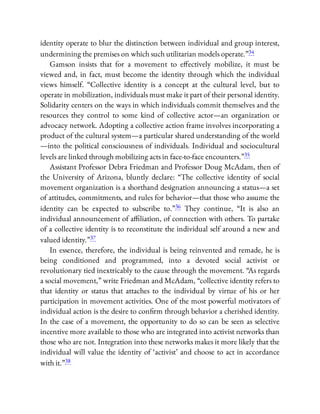 identity operate to blur the distinction between individual and group interest,
undermining the premises on which such utilitarian models operate.”34
Gamson insists that for a movement to e ectively mobilize, it must be
viewed and, in fact, must become the identity through which the individual
views himself. “Collective identity is a concept at the cultural level, but to
operate in mobilization, individuals must make it part of their personal identity.
Solidarity centers on the ways in which individuals commit themselves and the
resources they control to some kind of collective actor—an organization or
advocacy network. Adopting a collective action frame involves incorporating a
product of the cultural system—a particular shared understanding of the world
—into the political consciousness of individuals. Individual and sociocultural
levels are linked through mobilizing acts in face-to-face encounters.”35
Assistant Professor Debra Friedman and Professor Doug McAdam, then of
the University of Arizona, bluntly declare: “The collective identity of social
movement organization is a shorthand designation announcing a status—a set
of attitudes, commitments, and rules for behavior—that those who assume the
identity can be expected to subscribe to.”36 They continue, “It is also an
individual announcement of a liation, of connection with others. To partake
of a collective identity is to reconstitute the individual self around a new and
valued identity.”37
In essence, therefore, the individual is being reinvented and remade, he is
being conditioned and programmed, into a devoted social activist or
revolutionary tied inextricably to the cause through the movement. “As regards
a social movement,” write Friedman and McAdam, “collective identity refers to
that identity or status that attaches to the individual by virtue of his or her
participation in movement activities. One of the most powerful motivators of
individual action is the desire to con rm through behavior a cherished identity.
In the case of a movement, the opportunity to do so can be seen as selective
incentive more available to those who are integrated into activist networks than
those who are not. Integration into these networks makes it more likely that the
individual will value the identity of ‘activist’ and choose to act in accordance
with it.”38
 