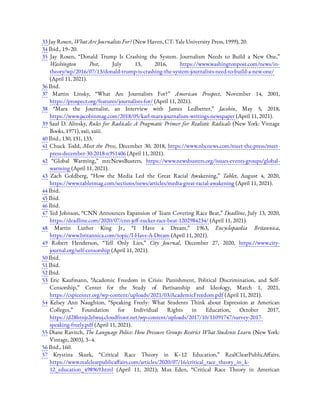 33 Jay Rosen, What Are Journalists For? (New Haven, CT: Yale University Press, 1999), 20.
34 Ibid., 19–20.
35  Jay Rosen, “Donald Trump Is Crashing the System. Journalism Needs to Build a New One,”
Washington Post, July 13, 2016, https://www.washingtonpost.com/news/in-
theory/wp/2016/07/13/donald-trump-is-crashing-the-system-journalists-need-to-build-a-new-one/
(April 11, 2021).
36 Ibid.
37  Martin Linsky, “What Are Journalists For?” American Prospect, November 14, 2001,
https://prospect.org/features/journalists-for/ (April 11, 2021).
38  “Marx the Journalist, an Interview with James Ledbetter,” Jacobin, May 5, 2018,
https://www.jacobinmag.com/2018/05/karl-marx-journalism-writings-newspaper (April 11, 2021).
39 Saul D. Alinsky, Rules for Radicals: A Pragmatic Primer for Realistic Radicals (New York: Vintage
Books, 1971), xxii, xxiii.
40 Ibid., 130, 131, 133.
41  Chuck Todd, Meet the Press, December 30, 2018, https://www.nbcnews.com/meet-the-press/meet-
press-december-30-2018-n951406 (April 11, 2021).
42  “Global Warming,” mrcNewsBusters, https://www.newsbusters.org/issues-events-groups/global-
warming (April 11, 2021).
43  Zach Goldberg, “How the Media Led the Great Racial Awakening,” Tablet, August 4, 2020,
https://www.tabletmag.com/sections/news/articles/media-great-racial-awakening (April 11, 2021).
44 Ibid.
45 Ibid.
46 Ibid.
47 Ted Johnson, “CNN Announces Expansion of Team Covering Race Beat,” Deadline, July 13, 2020,
https://deadline.com/2020/07/cnn-je -zucker-race-beat-1202984234/ (April 11, 2021).
48  Martin Luther King Jr., “I Have a Dream,” 1963, Encyclopaedia Britannica,
https://www.britannica.com/topic/I-Have-A-Dream (April 11, 2021).
49  Robert Henderson, “Tell Only Lies,” City Journal, December 27, 2020, https://www.city-
journal.org/self-censorship (April 11, 2021).
50 Ibid.
51 Ibid.
52 Ibid.
53  Eric Kaufmann, “Academic Freedom in Crisis: Punishment, Political Discrimination, and Self-
Censorship,” Center for the Study of Partisanship and Ideology, March 1, 2021,
https://cspicenter.org/wp-content/uploads/2021/03/AcademicFreedom.pdf (April 11, 2021).
54  Kelsey Ann Naughton, “Speaking Freely: What Students Think about Expression at American
Colleges,” Foundation for Individual Rights in Education, October 2017,
https://d28htnjz2elwuj.cloudfront.net/wp-content/uploads/2017/10/11091747/survey-2017-
speaking-freely.pdf (April 11, 2021).
55 Diane Ravitch, The Language Police: How Pressure Groups Restrict What Students Learn (New York:
Vintage, 2003), 3–4.
56 Ibid., 160.
57  Krystina Skurk, “Critical Race Theory in K–12 Education,” RealClearPublicA airs,
https://www.realclearpublica airs.com/articles/2020/07/16/critical_race_theory_in_k-
12_education_498969.html (April 11, 2021); Max Eden, “Critical Race Theory in American
 