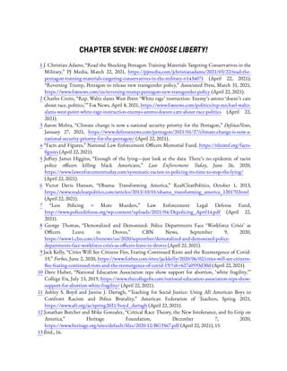 CHAPTER SEVEN: WE CHOOSE LIBERTY!
1 J. Christian Adams, “Read the Shocking Pentagon Training Materials Targeting Conservatives in the
Military,” PJ Media, March 22, 2021, https://pjmedia.com/jchristianadams/2021/03/22/read-the-
pentagon-training-materials-targeting-conservatives-in-the-military-n1434071 (April 22, 2021);
“Reversing Trump, Pentagon to release new transgender policy,” Associated Press, March 31, 2021,
https://www.foxnews.com/us/reversing-trump-pentagon-new-transgender-policy (April 22, 2021).
2 Charles Creitz, “Rep. Waltz slams West Point ‘White rage’ instruction: Enemy’s ammo ‘doesn’t care
about race, politics,’ ” Fox News, April 8, 2021, https://www.foxnews.com/politics/rep-michael-waltz-
slams-west-point-white-rage-instruction-enemys-ammo-doesnt-care-about-race-politics (April 22,
2021).
3 Aaron Mehta, “Climate change is now a national security priority for the Pentagon,” DefenseNews,
January 27, 2021, https://www.defensenews.com/pentagon/2021/01/27/climate-change-is-now-a-
national-security-priority-for-the-pentagon/ (April 22, 2021).
4 “Facts and Figures,” National Law Enforcement O cers Memorial Fund, https://nleomf.org/facts-
gures (April 22, 2021).
5 Je rey James Higgins, “Enough of the lying—just look at the data. There’s no epidemic of racist
police o cers killing black Americans,” Law Enforcement Today, June 26, 2020,
https://www.lawenforcementtoday.com/systematic-racism-in-policing-its-time-to-stop-the-lying/
(April 22, 2021).
6  Victor Davis Hanson, “Obama: Transforming America,” RealClearPolitics, October 1, 2013,
https://www.realclearpolitics.com/articles/2013/10/01/obama_transforming_america_120170.html
(April 22, 2021).
7  “Less Policing = More Murders,” Law Enforcement Legal Defense Fund,
http://www.policedefense.org/wp-content/uploads/2021/04/Depolicing_April14.pdf (April 22,
2021).
8  George Thomas, “Demoralized and Demonized: Police Departments Face ‘Workforce Crisis’ as
O cers Leave in Droves,” CBN News, September 9, 2020,
https://www1.cbn.com/cbnnews/us/2020/september/demoralized-and-demonized-police-
departments-face-workforce-crisis-as-o cers-leave-in-droves (April 22, 2021).
9 Jack Kelly, “Cities Will See Citizens Flee, Fearing Continued Riots and the Reemergence of Covid-
19,” Forbes, June 2, 2020, https://www.forbes.com/sites/jackkelly/2020/06/02/cities-will-see-citizens-
ee-fearing-continued-riots-and-the-reemergence-of-covid-19/?sh=627a0593d30d (April 22, 2021).
10  Dave Huber, “National Education Association reps show support for abortion, ‘white fragility,’ ”
College Fix, July 13, 2019, https://www.thecollege x.com/national-education-association-reps-show-
support-for-abortion-white-fragility/ (April 22, 2021).
11  Ashley S. Boyd and Janine J. Darragh, “Teaching for Social Justice: Using All American Boys to
Confront Racism and Police Brutality,” American Federation of Teachers, Spring 2021,
https://www.aft.org/ae/spring2021/boyd_darragh (April 22, 2021).
12 Jonathan Butcher and Mike Gonzalez, “Critical Race Theory, the New Intolerance, and Its Grip on
America,” Heritage Foundation, December 7, 2020,
https://www.heritage.org/sites/default/ les/2020-12/BG3567.pdf (April 22, 2021), 15.
13 Ibid., 16.
 