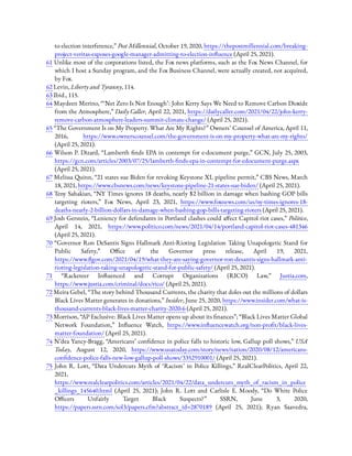 to election interference,” Post Millennial, October 19, 2020, https://thepostmillennial.com/breaking-
project-veritas-exposes-google-manager-admitting-to-election-in uence (April 25, 2021).
61 Unlike most of the corporations listed, the Fox news platforms, such as the Fox News Channel, for
which I host a Sunday program, and the Fox Business Channel, were actually created, not acquired,
by Fox.
62 Levin, Liberty and Tyranny, 114.
63 Ibid., 115.
64 Maydeen Merino, “ ‘Net Zero Is Not Enough’: John Kerry Says We Need to Remove Carbon Dioxide
from the Atmosphere,” Daily Caller, April 22, 2021, https://dailycaller.com/2021/04/22/john-kerry-
remove-carbon-atmosphere-leaders-summit-climate-change/ (April 25, 2021).
65 “The Government Is on My Property. What Are My Rights?” Owners’ Counsel of America, April 11,
2016, https://www.ownerscounsel.com/the-government-is-on-my-property-what-are-my-rights/
(April 25, 2021).
66 Wilson P. Dizard, “Lamberth nds EPA in contempt for e-document purge,” GCN, July 25, 2003,
https://gcn.com/articles/2003/07/25/lamberth- nds-epa-in-contempt-for-edocument-purge.aspx
(April 25, 2021).
67 Melissa Quinn, “21 states sue Biden for revoking Keystone XL pipeline permit,” CBS News, March
18, 2021, https://www.cbsnews.com/news/keystone-pipeline-21-states-sue-biden/ (April 25, 2021).
68 Teny Sahakian, “NY Times ignores 18 deaths, nearly $2 billion in damage when bashing GOP bills
targeting rioters,” Fox News, April 23, 2021, https://www.foxnews.com/us/ny-times-ignores-18-
deaths-nearly-2-billion-dollars-in-damage-when-bashing-gop-bills-targeting-rioters (April 25, 2021).
69 Josh Gerstein, “Leniency for defendants in Portland clashes could a ect Capitol riot cases,” Politico,
April 14, 2021, https://www.politico.com/news/2021/04/14/portland-capitol-riot-cases-481346
(April 25, 2021).
70 “Governor Ron DeSantis Signs Hallmark Anti-Rioting Legislation Taking Unapologetic Stand for
Public Safety,” O ce of the Governor press release, April 19, 2021,
https://www. gov.com/2021/04/19/what-they-are-saying-governor-ron-desantis-signs-hallmark-anti-
rioting-legislation-taking-unapologetic-stand-for-public-safety/ (April 25, 2021).
71  “Racketeer In uenced and Corrupt Organizations (RICO) Law,” Justia.com,
https://www.justia.com/criminal/docs/rico/ (April 25, 2021).
72 Meira Gebel, “The story behind Thousand Currents, the charity that doles out the millions of dollars
Black Lives Matter generates in donations,” Insider, June 25, 2020, https://www.insider.com/what-is-
thousand-currents-black-lives-matter-charity-2020-6 (April 25, 2021).
73 Morrison, “AP Exclusive: Black Lives Matter opens up about its nances”; “Black Lives Matter Global
Network Foundation,” In uence Watch, https://www.in uencewatch.org/non-pro t/black-lives-
matter-foundation/ (April 25, 2021).
74 N’dea Yancy-Bragg, “Americans’ con dence in police falls to historic low, Gallup poll shows,” USA
Today, August 12, 2020, https://www.usatoday.com/story/news/nation/2020/08/12/americans-
con dence-police-falls-new-low-gallup-poll-shows/3352910001/ (April 25, 2021).
75  John R. Lott, “Data Undercuts Myth of ‘Racism’ in Police Killings,” RealClearPolitics, April 22,
2021,
https://www.realclearpolitics.com/articles/2021/04/22/data_undercuts_myth_of_racism_in_police
_killings_145640.html (April 25, 2021); John R. Lott and Carlisle E. Moody, “Do White Police
O cers Unfairly Target Black Suspects?” SSRN, June 3, 2020,
https://papers.ssrn.com/sol3/papers.cfm?abstract_id=2870189 (April 25, 2021); Ryan Saavedra,
 