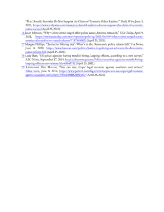 “Mac Donald: Statistics Do Not Support the Claim of ‘Systemic Police Racism,’ ” Daily Wire, June 3,
2020, https://www.dailywire.com/news/mac-donald-statistics-do-not-support-the-claim-of-systemic-
police-racism (April 25, 2021).
76 Jason Johnson, “Why violent crime surged after police across America retreated,” USA Today, April 9,
2021, https://www.usatoday.com/story/opinion/policing/2021/04/09/violent-crime-surged-across-
america-after-police-retreated-column/7137565002/ (April 25, 2021).
77 Morgan Phillips, “ ‘Justice in Policing Act’: What’s in the Democratic police reform bill,” Fox News,
June 8, 2020, https://www.foxnews.com/politics/justice-in-policing-act-whats-in-the-democratic-
police-reform-bill (April 25, 2021).
78 Luke Barr, “US police agencies having trouble hiring, keeping o cers, according to a new survey,”
ABC News, September 17, 2019, https://abcnews.go.com/Politics/us-police-agencies-trouble-hiring-
keeping-o cers-survey/story?id=65643752 (April 25, 2021).
79  Lieutenant Dan Marcou, “You can sue: Cops’ legal recourse against assailants and others,”
Police1.com, June 8, 2016, https://www.police1.com/legal/articles/you-can-sue-cops-legal-recourse-
against-assailants-and-others-YWtiK8fzBSZBNwfc/ (April 25, 2021).
 