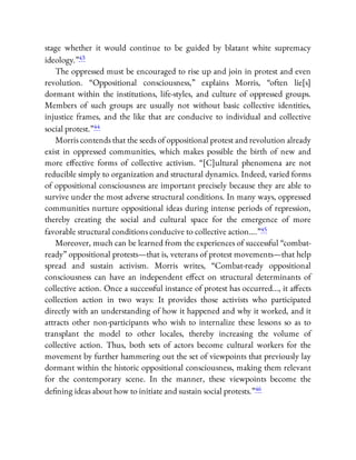 stage whether it would continue to be guided by blatant white supremacy
ideology.”43
The oppressed must be encouraged to rise up and join in protest and even
revolution. “Oppositional consciousness,” explains Morris, “often lie[s]
dormant within the institutions, life-styles, and culture of oppressed groups.
Members of such groups are usually not without basic collective identities,
injustice frames, and the like that are conducive to individual and collective
social protest.”44
Morris contends that the seeds of oppositional protest and revolution already
exist in oppressed communities, which makes possible the birth of new and
more e ective forms of collective activism. “[C]ultural phenomena are not
reducible simply to organization and structural dynamics. Indeed, varied forms
of oppositional consciousness are important precisely because they are able to
survive under the most adverse structural conditions. In many ways, oppressed
communities nurture oppositional ideas during intense periods of repression,
thereby creating the social and cultural space for the emergence of more
favorable structural conditions conducive to collective action….”45
Moreover, much can be learned from the experiences of successful “combat-
ready” oppositional protests—that is, veterans of protest movements—that help
spread and sustain activism. Morris writes, “Combat-ready oppositional
consciousness can have an independent e ect on structural determinants of
collective action. Once a successful instance of protest has occurred…, it a ects
collection action in two ways: It provides those activists who participated
directly with an understanding of how it happened and why it worked, and it
attracts other non-participants who wish to internalize these lessons so as to
transplant the model to other locales, thereby increasing the volume of
collective action. Thus, both sets of actors become cultural workers for the
movement by further hammering out the set of viewpoints that previously lay
dormant within the historic oppositional consciousness, making them relevant
for the contemporary scene. In the manner, these viewpoints become the
de ning ideas about how to initiate and sustain social protests.”46
 