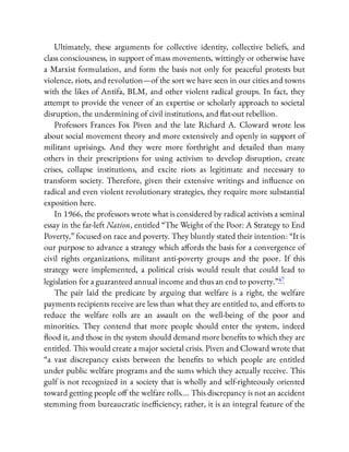 Ultimately, these arguments for collective identity, collective beliefs, and
class consciousness, in support of mass movements, wittingly or otherwise have
a Marxist formulation, and form the basis not only for peaceful protests but
violence, riots, and revolution—of the sort we have seen in our cities and towns
with the likes of Antifa, BLM, and other violent radical groups. In fact, they
attempt to provide the veneer of an expertise or scholarly approach to societal
disruption, the undermining of civil institutions, and at-out rebellion.
Professors Frances Fox Piven and the late Richard A. Cloward wrote less
about social movement theory and more extensively and openly in support of
militant uprisings. And they were more forthright and detailed than many
others in their prescriptions for using activism to develop disruption, create
crises, collapse institutions, and excite riots as legitimate and necessary to
transform society. Therefore, given their extensive writings and in uence on
radical and even violent revolutionary strategies, they require more substantial
exposition here.
In 1966, the professors wrote what is considered by radical activists a seminal
essay in the far-left Nation, entitled “The Weight of the Poor: A Strategy to End
Poverty,” focused on race and poverty. They bluntly stated their intention: “It is
our purpose to advance a strategy which a ords the basis for a convergence of
civil rights organizations, militant anti-poverty groups and the poor. If this
strategy were implemented, a political crisis would result that could lead to
legislation for a guaranteed annual income and thus an end to poverty.”47
The pair laid the predicate by arguing that welfare is a right, the welfare
payments recipients receive are less than what they are entitled to, and e orts to
reduce the welfare rolls are an assault on the well-being of the poor and
minorities. They contend that more people should enter the system, indeed
ood it, and those in the system should demand more bene ts to which they are
entitled. This would create a major societal crisis. Piven and Cloward wrote that
“a vast discrepancy exists between the bene ts to which people are entitled
under public welfare programs and the sums which they actually receive. This
gulf is not recognized in a society that is wholly and self-righteously oriented
toward getting people o the welfare rolls…. This discrepancy is not an accident
stemming from bureaucratic ine ciency; rather, it is an integral feature of the
 