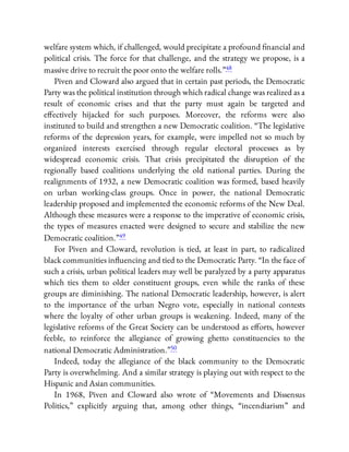 welfare system which, if challenged, would precipitate a profound nancial and
political crisis. The force for that challenge, and the strategy we propose, is a
massive drive to recruit the poor onto the welfare rolls.”48
Piven and Cloward also argued that in certain past periods, the Democratic
Party was the political institution through which radical change was realized as a
result of economic crises and that the party must again be targeted and
e ectively hijacked for such purposes. Moreover, the reforms were also
instituted to build and strengthen a new Democratic coalition. “The legislative
reforms of the depression years, for example, were impelled not so much by
organized interests exercised through regular electoral processes as by
widespread economic crisis. That crisis precipitated the disruption of the
regionally based coalitions underlying the old national parties. During the
realignments of 1932, a new Democratic coalition was formed, based heavily
on urban working-class groups. Once in power, the national Democratic
leadership proposed and implemented the economic reforms of the New Deal.
Although these measures were a response to the imperative of economic crisis,
the types of measures enacted were designed to secure and stabilize the new
Democratic coalition.”49
For Piven and Cloward, revolution is tied, at least in part, to radicalized
black communities in uencing and tied to the Democratic Party. “In the face of
such a crisis, urban political leaders may well be paralyzed by a party apparatus
which ties them to older constituent groups, even while the ranks of these
groups are diminishing. The national Democratic leadership, however, is alert
to the importance of the urban Negro vote, especially in national contests
where the loyalty of other urban groups is weakening. Indeed, many of the
legislative reforms of the Great Society can be understood as e orts, however
feeble, to reinforce the allegiance of growing ghetto constituencies to the
national Democratic Administration.”50
Indeed, today the allegiance of the black community to the Democratic
Party is overwhelming. And a similar strategy is playing out with respect to the
Hispanic and Asian communities.
In 1968, Piven and Cloward also wrote of “Movements and Dissensus
Politics,” explicitly arguing that, among other things, “incendiarism” and
 