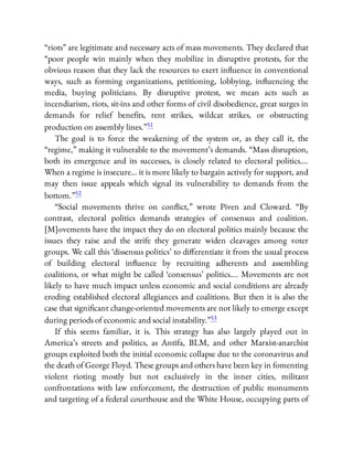 “riots” are legitimate and necessary acts of mass movements. They declared that
“poor people win mainly when they mobilize in disruptive protests, for the
obvious reason that they lack the resources to exert in uence in conventional
ways, such as forming organizations, petitioning, lobbying, in uencing the
media, buying politicians. By disruptive protest, we mean acts such as
incendiarism, riots, sit-ins and other forms of civil disobedience, great surges in
demands for relief bene ts, rent strikes, wildcat strikes, or obstructing
production on assembly lines.”51
The goal is to force the weakening of the system or, as they call it, the
“regime,” making it vulnerable to the movement’s demands. “Mass disruption,
both its emergence and its successes, is closely related to electoral politics….
When a regime is insecure… it is more likely to bargain actively for support, and
may then issue appeals which signal its vulnerability to demands from the
bottom.”52
“Social movements thrive on con ict,” wrote Piven and Cloward. “By
contrast, electoral politics demands strategies of consensus and coalition.
[M]ovements have the impact they do on electoral politics mainly because the
issues they raise and the strife they generate widen cleavages among voter
groups. We call this ‘dissensus politics’ to di erentiate it from the usual process
of building electoral in uence by recruiting adherents and assembling
coalitions, or what might be called ‘consensus’ politics…. Movements are not
likely to have much impact unless economic and social conditions are already
eroding established electoral allegiances and coalitions. But then it is also the
case that signi cant change-oriented movements are not likely to emerge except
during periods of economic and social instability.”53
If this seems familiar, it is. This strategy has also largely played out in
America’s streets and politics, as Antifa, BLM, and other Marxist-anarchist
groups exploited both the initial economic collapse due to the coronavirus and
the death of George Floyd. These groups and others have been key in fomenting
violent rioting mostly but not exclusively in the inner cities, militant
confrontations with law enforcement, the destruction of public monuments
and targeting of a federal courthouse and the White House, occupying parts of
 