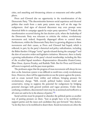 cities, and assaulting and threatening citizens at restaurants and other public
places.
Piven and Cloward also see opportunity in the transformation of the
Democratic Party. “The discontinuities between social experience and electoral
politics that result from a static party system may well set the stage for
realignment. And signs of electoral discontent may even prompt some
rhetorical shifts in campaign appeals by major party operatives.”54 Indeed, this
transformation occurred during the last election cycle, where the leadership of
the Democratic Party was reluctant to criticize the violent, revolutionary
movements and, indeed, frequently disparaged e orts to control them.
Furthermore, within the Democratic Party there is a growing allegiance to these
movements and their causes, as Piven and Cloward had hoped, which is
re ected, in part, by the party’s rhetorical and policy radicalization, including
the Biden-Sanders 110-page “unity” agenda released during the campaign55 and
the slew of executive orders and legislative initiatives. Moreover, there is clearly
a growing radicalization of the party’s elected membership, including the likes
of the so-called Squad members—Representatives Alexandria Ocasio-Cortez,
Ilhan Omar, Ayanna Pressley, and Rashida Tlaib. But for Piven and Cloward,
still more is required, and the pace must quicken.
The professors argue that the progress of mass movements will always be too
slow as the American system is too di cult to mold into a truly revolutionary
force. However, there will be opportunities to use the system against the system,
and to create turmoil from within and without, bringing pressure for
revolutionary change. “Still, overall, political leaders remain timid and
conservative, trying to suppress the potential for realignment by bridging
potential cleavages with general symbols and vague promises. Under these
confusing conditions, discontented voters may be as atomized and ine ective as
all voters are said to be in the absence of parties.”56
Social activists must be prepared to abandon the political parties as another
way of putting pressure on them. “Just as people have to be mobilized to
support parties and the issues and candidates they put forward,” they declare,
“so do they have to be mobilized to desert them. Social movements are often the
 