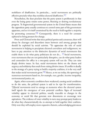 mobilizers of disa ection. In particular,… social movements are politically
e ective precisely when they mobilize electoral disa ection.”57
Nonetheless, the duet proclaim that the party system is problematic in that
even the losing party retains some power, blunting or slowing revolutionary
progress. “A fragmented governmental system in the United States means that
the opposition party usually continues to control some part of the government
apparatus, and so it is itself constrained by the need to hold together a majority
by promoting consensus.”58 Consequently, there is a need for constant
upheaval to bring pressure for change.
Piven and Cloward write that since political parties seek consensus, there will
always be cleavages and discordant issues between and among groups that
should be exploited by social activists. “To appreciate the role of social
movements in helping to precipitate electoral convulsion and realignment, we
have to pay attention to the distinctive dynamics of social movements that
enable them to do what party politicians do not do…. 59 Social movements,
even movements that are not particularly disruptive, can do what party leaders
and contenders for o ce in a two-party system will not do: They can raise
deeply divisive issues. In fact, social movements thrive on the drama and
urgency and solidarity that result from raising divisive issues. If con ict is deadly
to the strategy of a party trying to build a majority coalition, it is the very stu
that makes social movements grow.”60 Hence, as we see today, the spawning of
numerous movements based on, for example, race, gender, income inequality,
environmental justice, etc.
Again, when economic conditions have weakened, causing social conditions
to do the same, the political system is said to be ripe for transformation.
“[S]ocial movements tend to emerge at moments when the electoral system
itself signals the emergence of new potential con icts. Signs of increased
volatility appear in electoral politics, usually traceable to changes in the
economy or social life that generate new discontents or encourage new
aspirations. The evidence of voter volatility in turn may prompt party leaders to
do what they characteristically do, to attempt to hold together their coalition.
Only now they will employ more expansive rhetoric, acknowledging grievances
 