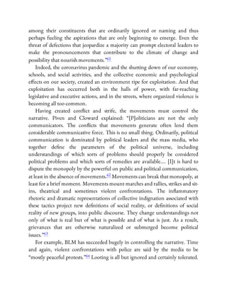 among their constituents that are ordinarily ignored or naming and thus
perhaps fueling the aspirations that are only beginning to emerge. Even the
threat of defections that jeopardize a majority can prompt electoral leaders to
make the pronouncements that contribute to the climate of change and
possibility that nourish movements.”61
Indeed, the coronavirus pandemic and the shutting down of our economy,
schools, and social activities, and the collective economic and psychological
e ects on our society, created an environment ripe for exploitation. And that
exploitation has occurred both in the halls of power, with far-reaching
legislative and executive actions, and in the streets, where organized violence is
becoming all too common.
Having created con ict and strife, the movements must control the
narrative. Piven and Cloward explained: “[P]oliticians are not the only
communicators. The con icts that movements generate often lend them
considerable communicative force. This is no small thing. Ordinarily, political
communication is dominated by political leaders and the mass media, who
together de ne the parameters of the political universe, including
understandings of which sorts of problems should properly be considered
political problems and which sorts of remedies are available…. [I]t is hard to
dispute the monopoly by the powerful on public and political communication,
at least in the absence of movements.62 Movements can break that monopoly, at
least for a brief moment. Movements mount marches and rallies, strikes and sit-
ins, theatrical and sometimes violent confrontations. The in ammatory
rhetoric and dramatic representations of collective indignation associated with
these tactics project new de nitions of social reality, or de nitions of social
reality of new groups, into public discourse. They change understandings not
only of what is real but of what is possible and of what is just. As a result,
grievances that are otherwise naturalized or submerged become political
issues.”63
For example, BLM has succeeded hugely in controlling the narrative. Time
and again, violent confrontations with police are said by the media to be
“mostly peaceful protests.”64 Looting is all but ignored and certainly tolerated.
 