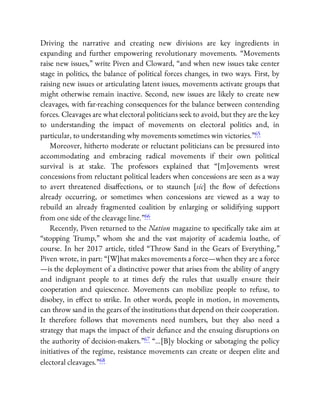 Driving the narrative and creating new divisions are key ingredients in
expanding and further empowering revolutionary movements. “Movements
raise new issues,” write Piven and Cloward, “and when new issues take center
stage in politics, the balance of political forces changes, in two ways. First, by
raising new issues or articulating latent issues, movements activate groups that
might otherwise remain inactive. Second, new issues are likely to create new
cleavages, with far-reaching consequences for the balance between contending
forces. Cleavages are what electoral politicians seek to avoid, but they are the key
to understanding the impact of movements on electoral politics and, in
particular, to understanding why movements sometimes win victories.”65
Moreover, hitherto moderate or reluctant politicians can be pressured into
accommodating and embracing radical movements if their own political
survival is at stake. The professors explained that “[m]ovements wrest
concessions from reluctant political leaders when concessions are seen as a way
to avert threatened disa ections, or to staunch [sic] the ow of defections
already occurring, or sometimes when concessions are viewed as a way to
rebuild an already fragmented coalition by enlarging or solidifying support
from one side of the cleavage line.”66
Recently, Piven returned to the Nation magazine to speci cally take aim at
“stopping Trump,” whom she and the vast majority of academia loathe, of
course. In her 2017 article, titled “Throw Sand in the Gears of Everything,”
Piven wrote, in part: “[W]hat makes movements a force—when they are a force
—is the deployment of a distinctive power that arises from the ability of angry
and indignant people to at times defy the rules that usually ensure their
cooperation and quiescence. Movements can mobilize people to refuse, to
disobey, in e ect to strike. In other words, people in motion, in movements,
can throw sand in the gears of the institutions that depend on their cooperation.
It therefore follows that movements need numbers, but they also need a
strategy that maps the impact of their de ance and the ensuing disruptions on
the authority of decision-makers.”67 “…[B]y blocking or sabotaging the policy
initiatives of the regime, resistance movements can create or deepen elite and
electoral cleavages.”68
 
