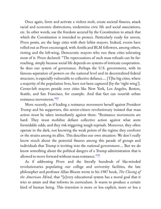 Once again, form and activate a violent mob, create societal ssures, attack
racial and economic distinctions, undermine civic life and social associations,
etc. In other words, use the freedom secured by the Constitution to attack that
which the Constitution is intended to protect. Particularly ready for unrest,
Piven posits, are the large cities with their leftist mayors. Indeed, events have
rolled out as Piven encouraged, with Antifa and BLM followers, among others,
rioting and the left-wing, Democratic mayors who run these cities tolerating
most of it. Piven declared: “The repercussions of such mass refusals can be far-
reaching, simply because social life depends on systems of intricate cooperation.
So does our system of governance. Perhaps the U.S. government, with its
famous separation of powers on the national level and its decentralized federal
structure, is especially vulnerable to collective de ance…. [T]he big cities, where
a majority of the population lives, have not been captured [by the ‘right wing’].
Center-left mayors preside over cities like New York, Los Angeles, Boston,
Seattle, and San Francisco, for example. And that fact can nourish urban
resistance movements.”69
More recently, as if leading a resistance movement herself against President
Trump and his supporters, this senior-citizen revolutionary insisted that mass
action must be taken immediately against them: “Resistance movements are
hard: They must mobilize de ant collective action against what seem
formidable odds, and they risk triggering tough reprisals. Moreover, they often
operate in the dark, not knowing the weak points of the regime they confront
or the strains among its allies. This describes our own situation: We don’t really
know much about the potential ssures among this parade of groups and
individuals that Trump is inviting into the national government…. But we do
know something about the political dangers of a Trump administration that is
allowed to move forward without mass resistance.”70
As if addressing Piven and the literally hundreds of like-minded
revolutionaries populating our college and university facilities, the late
philosopher and professor Allan Bloom wrote in his 1987 book, The Closing of
the American Mind, that “[e]very educational system has a moral goal that it
tries to attain and that informs its curriculum. It wants to produce a certain
kind of human being. This intention is more or less explicit, more or less a
 