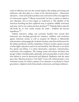 result of re ection; but even the neutral subjects, like reading and writing and
arithmetic, take their place in a vision of the educated person…. Democratic
education… wants and needs to produce men and women [who are] supportive
of a democratic regime.”71 Bloom warned that “we have a culture in which to
root education, but we have begun to undermine it. The idealism of the
American founding has been explained away as mythical, sel shly motivated,
and racist. And so our culture has been devalued.”72 “Nobody believes that the
old books do, or even could, contain the truth…. Tradition has become
super uous.”73
Indeed, America’s college and university faculties have turned their
classrooms into breeding grounds for resistance, rebellion, and revolution
against American society, as well as receptors for Marxist or Marxist-like
indoctrination and propaganda. Academic freedom exists rst and foremost for
the militant professors, and the competition of ideas is mostly a quaint concept
of what higher education used to be and should be. But Marxism is not about
free speech and debate, it is about domination, repression, indoctrination,
conformity, and compliance. The existing society and culture and those who
prosper within it (intellectually, spiritually, and economically), as well as those
who defend it, must be denounced and defamed. Disillusion with the status
quo is key. Marxism presents a “new faith,” if you will, which promises a new
and better society, for which a passion if not obsession is inculcated in future
generations—despite its trail of mass death, enslavement, and impoverishment.
 