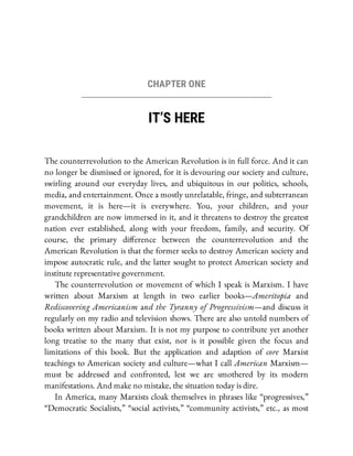 CHAPTER ONE
IT’S HERE
The counterrevolution to the American Revolution is in full force. And it can
no longer be dismissed or ignored, for it is devouring our society and culture,
swirling around our everyday lives, and ubiquitous in our politics, schools,
media, and entertainment. Once a mostly unrelatable, fringe, and subterranean
movement, it is here—it is everywhere. You, your children, and your
grandchildren are now immersed in it, and it threatens to destroy the greatest
nation ever established, along with your freedom, family, and security. Of
course, the primary di erence between the counterrevolution and the
American Revolution is that the former seeks to destroy American society and
impose autocratic rule, and the latter sought to protect American society and
institute representative government.
The counterrevolution or movement of which I speak is Marxism. I have
written about Marxism at length in two earlier books—Ameritopia and
Rediscovering Americanism and the Tyranny of Progressivism—and discuss it
regularly on my radio and television shows. There are also untold numbers of
books written about Marxism. It is not my purpose to contribute yet another
long treatise to the many that exist, nor is it possible given the focus and
limitations of this book. But the application and adaption of core Marxist
teachings to American society and culture—what I call American Marxism—
must be addressed and confronted, lest we are smothered by its modern
manifestations. And make no mistake, the situation today is dire.
In America, many Marxists cloak themselves in phrases like “progressives,”
“Democratic Socialists,” “social activists,” “community activists,” etc., as most
 