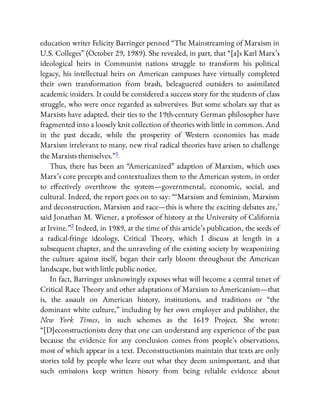 education writer Felicity Barringer penned “The Mainstreaming of Marxism in
U.S. Colleges” (October 29, 1989). She revealed, in part, that “[a]s Karl Marx’s
ideological heirs in Communist nations struggle to transform his political
legacy, his intellectual heirs on American campuses have virtually completed
their own transformation from brash, beleaguered outsiders to assimilated
academic insiders. It could be considered a success story for the students of class
struggle, who were once regarded as subversives. But some scholars say that as
Marxists have adapted, their ties to the 19th-century German philosopher have
fragmented into a loosely knit collection of theories with little in common. And
in the past decade, while the prosperity of Western economies has made
Marxism irrelevant to many, new rival radical theories have arisen to challenge
the Marxists themselves.”1
Thus, there has been an “Americanized” adaption of Marxism, which uses
Marx’s core precepts and contextualizes them to the American system, in order
to e ectively overthrow the system—governmental, economic, social, and
cultural. Indeed, the report goes on to say: “ ‘Marxism and feminism, Marxism
and deconstruction, Marxism and race—this is where the exciting debates are,’
said Jonathan M. Wiener, a professor of history at the University of California
at Irvine.”2 Indeed, in 1989, at the time of this article’s publication, the seeds of
a radical-fringe ideology, Critical Theory, which I discuss at length in a
subsequent chapter, and the unraveling of the existing society by weaponizing
the culture against itself, began their early bloom throughout the American
landscape, but with little public notice.
In fact, Barringer unknowingly exposes what will become a central tenet of
Critical Race Theory and other adaptations of Marxism to Americanism—that
is, the assault on American history, institutions, and traditions or “the
dominant white culture,” including by her own employer and publisher, the
New York Times, in such schemes as the 1619 Project. She wrote:
“[D]econstructionists deny that one can understand any experience of the past
because the evidence for any conclusion comes from people’s observations,
most of which appear in a text. Deconstructionists maintain that texts are only
stories told by people who leave out what they deem unimportant, and that
such omissions keep written history from being reliable evidence about
 